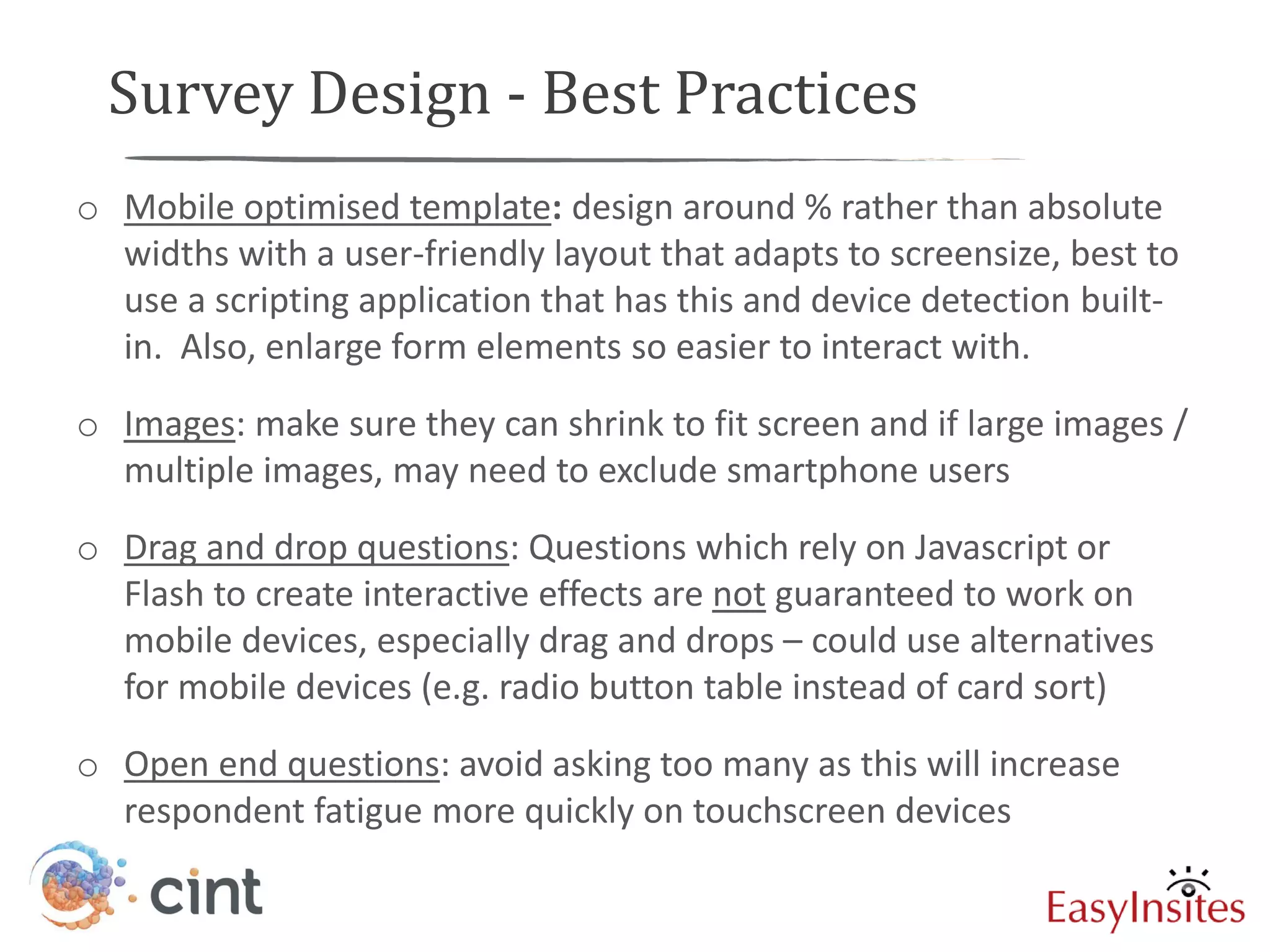 Survey Design - Best Practices
o Mobile optimised template: design around % rather than absolute
  widths with a user-friendly layout that adapts to screensize, best to
  use a scripting application that has this and device detection built-
  in. Also, enlarge form elements so easier to interact with.
o Images: make sure they can shrink to fit screen and if large images /
  multiple images, may need to exclude smartphone users
o Drag and drop questions: Questions which rely on Javascript or
  Flash to create interactive effects are not guaranteed to work on
  mobile devices, especially drag and drops – could use alternatives
  for mobile devices (e.g. radio button table instead of card sort)
o Open end questions: avoid asking too many as this will increase
  respondent fatigue more quickly on touchscreen devices
 