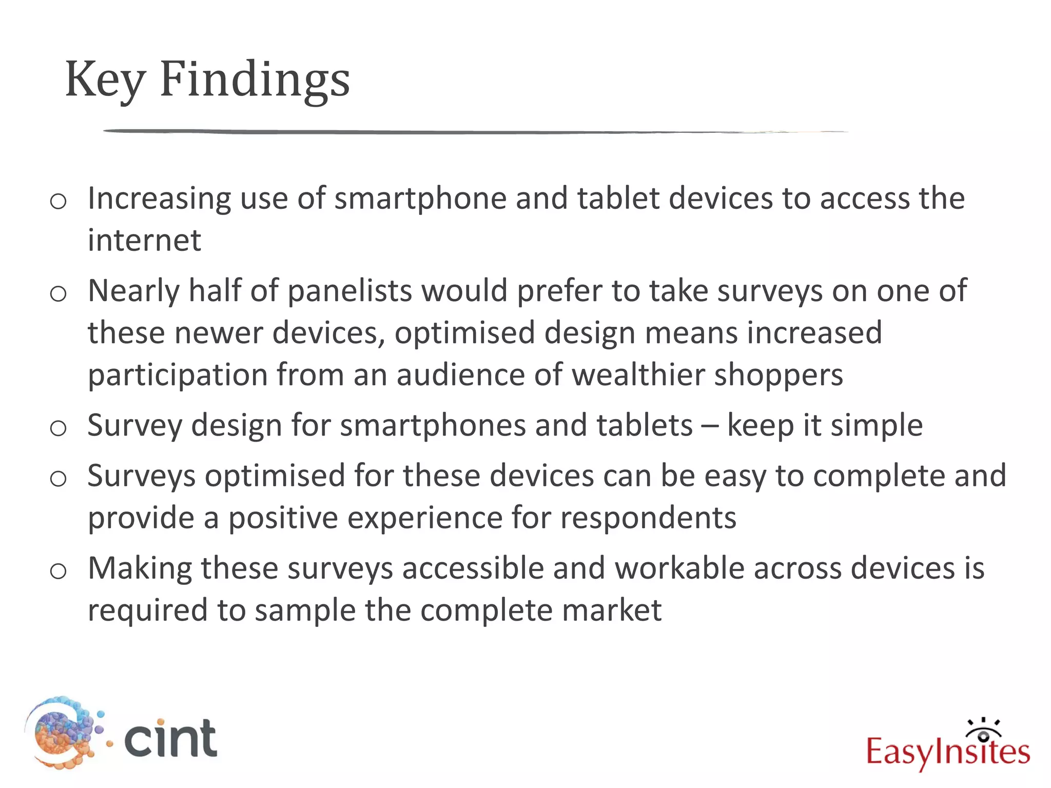 Key Findings

o Increasing use of smartphone and tablet devices to access the
  internet
o Nearly half of panelists would prefer to take surveys on one of
  these newer devices, optimised design means increased
  participation from an audience of wealthier shoppers
o Survey design for smartphones and tablets – keep it simple
o Surveys optimised for these devices can be easy to complete and
  provide a positive experience for respondents
o Making these surveys accessible and workable across devices is
  required to sample the complete market
 