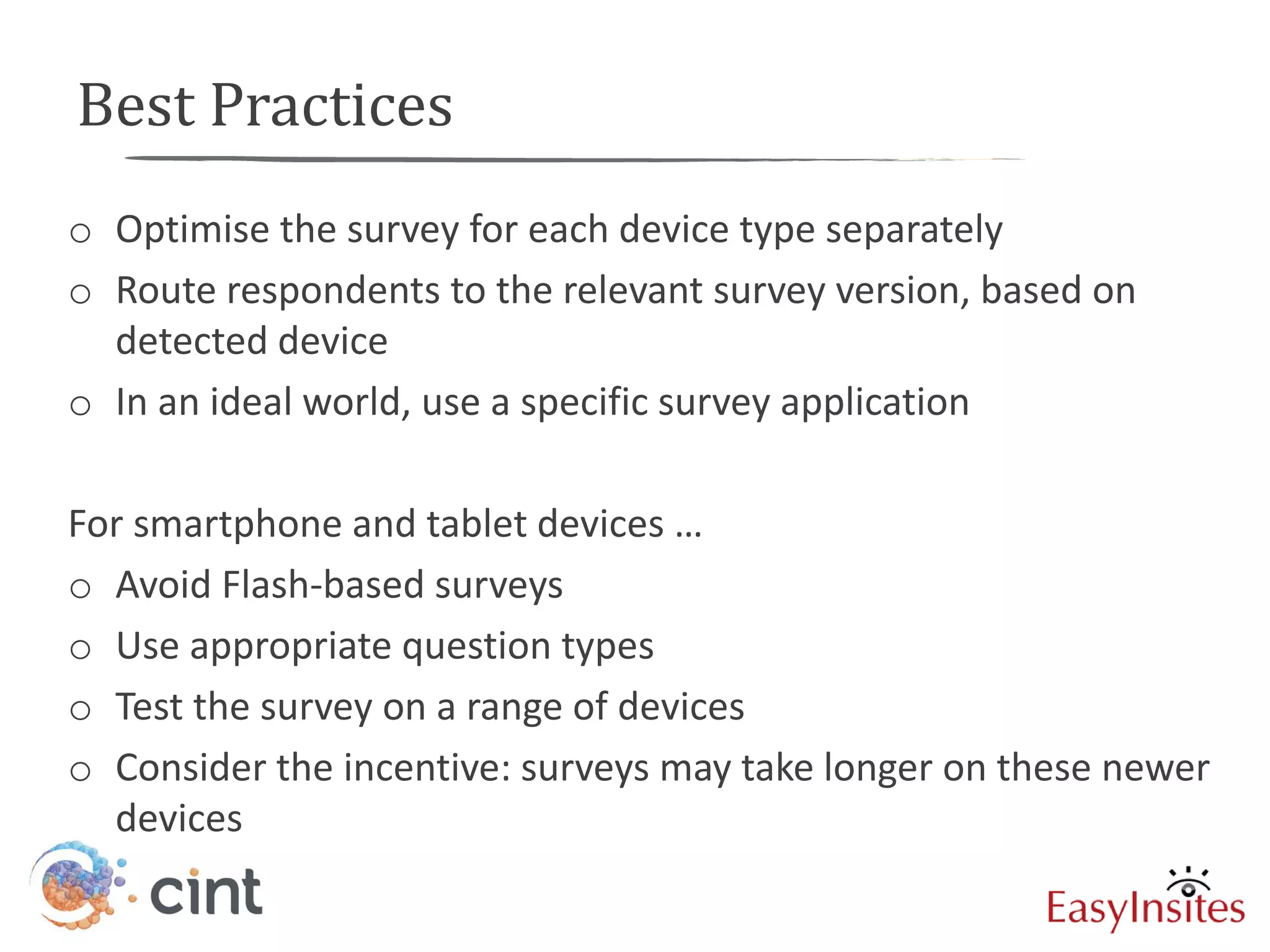 Best Practices
o Optimise the survey for each device type separately
o Route respondents to the relevant survey version, based on
  detected device
o In an ideal world, use a specific survey application

For smartphone and tablet devices …
o Avoid Flash-based surveys
o Use appropriate question types
o Test the survey on a range of devices
o Consider the incentive: surveys may take longer on these newer
  devices
 