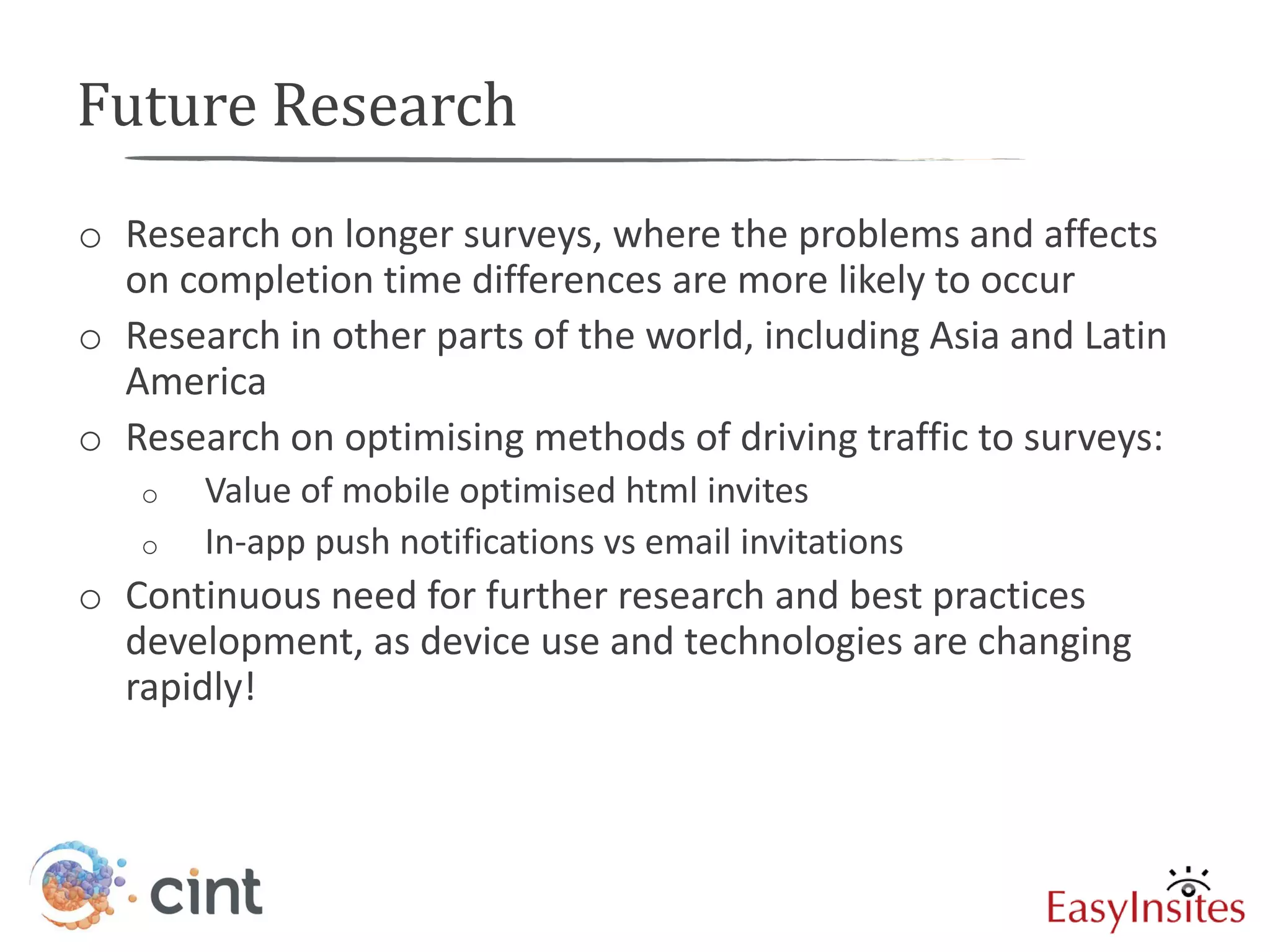 Future Research
o Research on longer surveys, where the problems and affects
  on completion time differences are more likely to occur
o Research in other parts of the world, including Asia and Latin
  America
o Research on optimising methods of driving traffic to surveys:
   o   Value of mobile optimised html invites
   o   In-app push notifications vs email invitations
o Continuous need for further research and best practices
  development, as device use and technologies are changing
  rapidly!
 