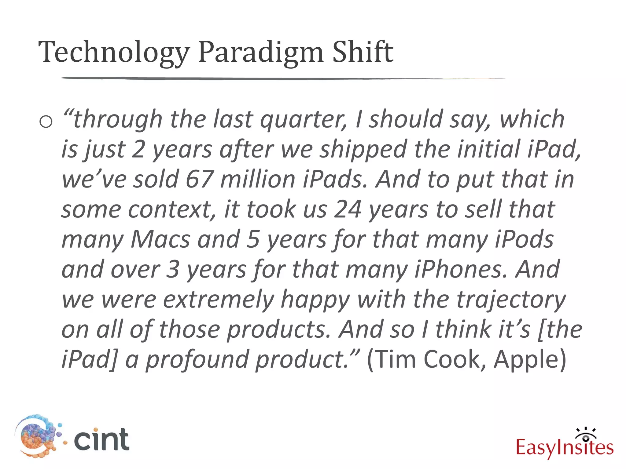 Technology Paradigm Shift

o “through the last quarter, I should say, which
  is just 2 years after we shipped the initial iPad,
  we’ve sold 67 million iPads. And to put that in
  some context, it took us 24 years to sell that
  many Macs and 5 years for that many iPods
  and over 3 years for that many iPhones. And
  we were extremely happy with the trajectory
  on all of those products. And so I think it’s [the
  iPad] a profound product.” (Tim Cook, Apple)
 