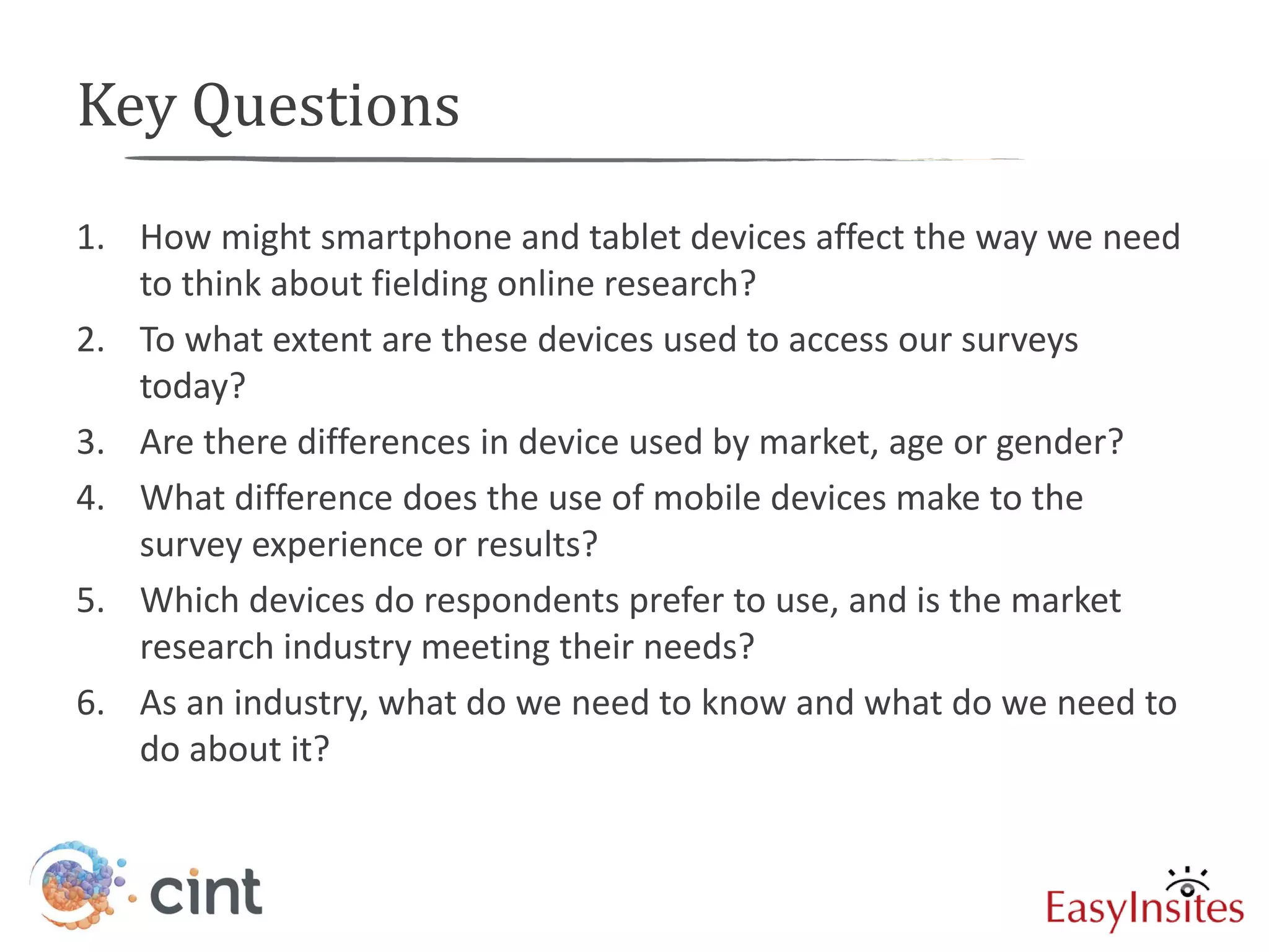 Key Questions
1. How might smartphone and tablet devices affect the way we need
   to think about fielding online research?
2. To what extent are these devices used to access our surveys
   today?
3. Are there differences in device used by market, age or gender?
4. What difference does the use of mobile devices make to the
   survey experience or results?
5. Which devices do respondents prefer to use, and is the market
   research industry meeting their needs?
6. As an industry, what do we need to know and what do we need to
   do about it?
 