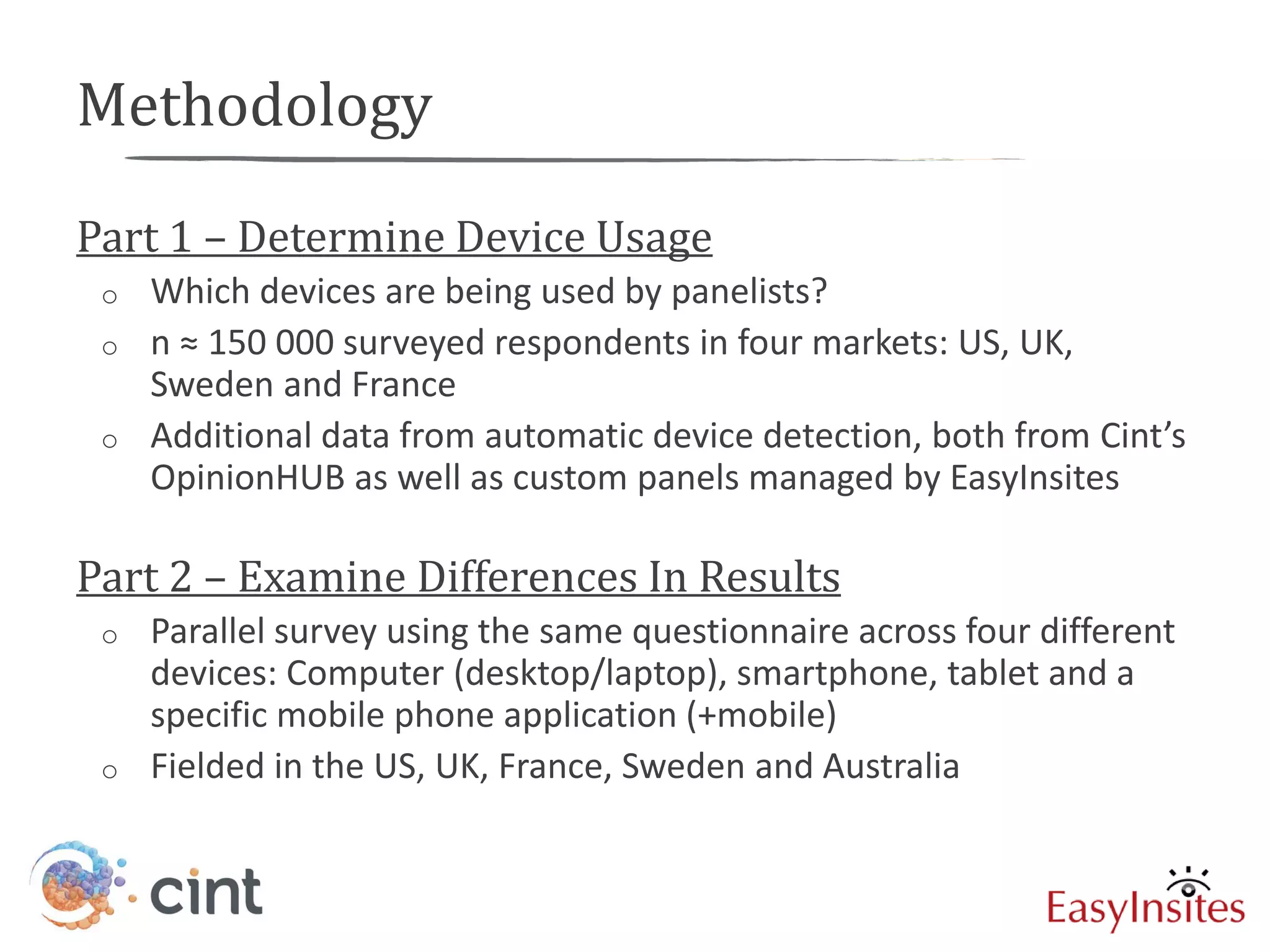 Methodology
Part 1 – Determine Device Usage
 o   Which devices are being used by panelists?
 o   n ≈ 150 000 surveyed respondents in four markets: US, UK,
     Sweden and France
 o   Additional data from automatic device detection, both from Cint’s
     OpinionHUB as well as custom panels managed by EasyInsites

Part 2 – Examine Differences In Results
 o   Parallel survey using the same questionnaire across four different
     devices: Computer (desktop/laptop), smartphone, tablet and a
     specific mobile phone application (+mobile)
 o   Fielded in the US, UK, France, Sweden and Australia
 