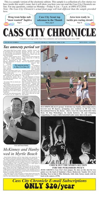 This is a sample version of the electronic edition. This sample is a collection of a few stories we
have inside this week’s issue, but it will show you how you can read the Cass City Chronicle on-
line. For any questions, contact us Monday - Friday 8 a.m. - 5 p.m. at (989) 872-2010.
Note: The Cass City Chronicle’s actual front page will look different than the sample provided
here.

        Drug team helps nab                                              Cass City Scout top                          Area teen ready to
       “most wanted” fugitive                                          salesman in the Thumb                       tackle pro racing circuit
                             Page 4                                                   Photo, page 8                             Page 16




                                   Complete coverage of the Cass City community and surrounding areas since 1899
  VOLUME 105, NUMBER 4                                           CASS CITY, MICHIGAN - WEDNESDAY, APRIL 13, 2011                   FIFTY CENTS ~ 16 PAGES



Tax amnesty period set
  State Senator Mike Green is urging amnesty, including income tax,
his constituents that owe back taxes Michigan Business Tax, Single
to take advantage of an upcoming Business Tax, sales and use tax,
tax amnesty period, allowing them to withholding tax, tobacco taxes and
pay without penalty.                  motor fuel taxes.
   The tax amnesty program will be      Only taxes for return period end-
available to eligible taxpayers ing on or before Dec. 31, 2009, are
between May 15 and June 30 and eligible.
will be administered by the              Green also reminded residents
Michigan Department of Treasury. about the department’s unclaimed
The department                                             property data-
is       currently                                         base.
developing               The amnesty period                  “If residents in
forms, instruc-         is May 15 to June 30               the 31st District
tions, frequently                                          think they might
asked questions,                                           have unclaimed
and other information useful to tax- property, I would urge them to check
payers, and the information will be with the department as soon as possi-
made available online.                ble, as legislation revised the period
    “Residents that owe back taxes to claim property from 5 years to 3
should definitely take advantage of years,” he said.
this penalty-free period, and I         The state Department of Treasury
encourage them to participate,” said has millions of dollars in lost or for-
Green (R-Mayville).                   gotten assets from dormant bank
                                      accounts, uncashed checks, valu-
  Key points of the tax amnesty pro- ables left in safe deposit boxes, and
gram include:                         stock certificates. Because these
   All penalties will be waived, but properties were considered aban-
interest charges will not be waived. doned and unclaimed by a bank or
  Payment of the total amount owed company entrusted with them, they
(no installment agreements), includ- are turned over to the state, as
ing interest, must be postmarked by required by law. The department is
midnight June 30 in order to qualify the custodian of these assets, and
for amnesty.                          returns them to their owners (or the
  All state taxes administered under owners’ heirs) when they are right-
the Revenue Act are eligible for fully claimed.




                                                                                HAS SPRING REALLY sprung? It felt that way Sunday, when temperatures
                                                                                hovered near 80 degrees, prompting area residents to fill Cass City
                                                                                Recreational Park by the dozens. Above, Cass City teens (from left) Chris
                                                                                Hool, 18, Ron Wolschleger, 16, Justin Ketterer, 18, and Channing
                                                                                Langenburg, 17, enjoy a little basketball under sunny skies in the park.




                       Eric and Susan Hanby


McKinney and Hanby
wed in Myrtle Beach
  Susan Barbara McKinney and Eric James Hanby were married Jan. 15,
2011 during an ocean front ceremony in Myrtle Beach, South Carolina.
 The bride is the daughter of Michael and Sun Cha McKinney of Riverview.
She is a 2004 graduate of Riverview High School, and a 2009 graduate of
Eastern Michigan University with a Bachelor of Science in mathematics for
secondary education. She is currently employed as a math teacher at
Scotland High School in Laurinburg, North Carolina.
 The groom is the son of Jim and Rita Hanby of Cass City. He is the grand-                  CHECK OUT THE SPORTS SECTION
son of Wayne and Evelyn Whittaker, and Barbara and the late Donald
Hanby, all of Cass City. He is a 2004 graduate of Cass City High School, and                  FOR THE PUBLISHERS PICK’S
a 2009 graduate of Eastern Michigan University with a Bachelor of Arts in       JESSE GROTH is Cass City’s best jumper. He skies on this shot for two
history. He is currently employed as a security officer at Scotland Memorial
Hospital in Laurinburg, North Carolina.                                         points over the head of Sandusky’s Henry Rutkowski. Number 40 is Scott
  The couple enjoyed a short honeymoon at Myrtle Beach following their          Harding. Next to him is Mike Richards, while John Tuckey stands with his
wedding. A wedding reception celebration is planned for this summer in
Cass City. They currently reside in Laurinburg, North Carolina.                 back to the camera. (1978)


                   Cass City Chronicle E-mail Subscriptions
                                            ONLY $20/year
 