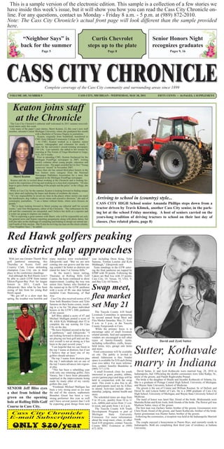 This is a sample version of the electronic edition. This sample is a collection of a few stories we
have inside this week’s issue, but it will show you how you can read the Cass City Chronicle on-
line. For any questions, contact us Monday - Friday 8 a.m. - 5 p.m. at (989) 872-2010.
Note: The Cass City Chronicle’s actual front page will look different than the sample provided
here.

              “Neighbor Says” is                                                      Curtis Chevrolet                                           Senior Honors Night
             back for the summer                                                    steps up to the plate                                        recognizes graduates
                                   Page 5                                                             Page 8                                                      Pages 9, 16




                                      Complete coverage of the Cass City community and surrounding areas since 1899
  VOLUME 105, NUMBER 9                                                    CASS CITY, MICHIGAN - WEDNESDAY, MAY 18, 2011                               FIFTY CENTS ~ 16 PAGES, 1 SUPPLEMENT




     Keaton joins staff
     at the Chronicle
   The Cass City Chronicle’s editorial staff welcomed its 2011 summer news/edi-
 torial intern early this week.
   Like many of the paper’s past interns, Sherri Keaton, 22, this year’s new staff
 member, attended Central Michigan University, where she graduated this month
                             with a Bachelor of Science Degree in journalism.
                                Keaton, originally from Southfield, transferred to
                             CMU from Oakland Community College in 2008.
                                 At CMU, Keaton worked as a reporter, senior
                             reporter, videographer and columnist for nearly 3
                             years for the university’s award-winning newspaper,
                             CM Life. Last summer, she added to her resume by
                             interning at The Forum of Fargo-Moorhead in Fargo,
                             N.D., for 6 weeks.
                                Prior to attending CMU, Keaton freelanced for the
                             Michigan FrontPage newspaper in 2007, writing
                             weekly columns about young people, education and
                             current events. The paper awarded her its first “Young
                             Achievers’ Award” in November 2007.
                                Since then she has earned third-place honors in the
                             best feature story category from the National
                             Newspaper Publishers Association for a story that
       Sherri Keaton         appeared in the Michigan FrontPage newspaper.
   Keaton said she is excited about working at the Chronicle and is looking for-
 ward to the experience of living and working in a close-knit community. “(I) also
 hope to gain a better understanding of the people and the pulse” in the village, she
 added.
  While in Cass City for the summer, Keaton is looking forward to finding unique
 story ideas and exploring the hopes and dreams of residents she meets.
   “It’s my responsibility to invest my time in the places where stories can reach
 the hairdressers, dog walkers, soccer moms and executive directors,” she said of
 community journalism. “I see a future without limits, where news focuses on
                                                                                            Arriving to school in (country) style...
 people.”                                                                                   CASS CITY HIGH School senior Amanda Phillips steps down from a
   “We’ve been looking forward to Sherri joining our editorial staff for several
 weeks,” said Tom Montgomery, editor of the Chronicle. “Her enthusiasm for the              tractor driven by Travis Klimek, another Cass City senior, in the park-
 job and this community are unequaled, and I believe her skills as a reporter and
 a writer are going to impress our readers.                                                 ing lot at the school Friday morning. A host of seniors carried on the
   “We’re expecting a great summer with Sherri, who will be responsible not only            years-long tradition of driving tractors to school on their last day of
 for general news and feature reporting assignments along with photo duties, but
 will also take on the challenge of compiling and helping to design our annual spe-         classes. (See related photo, page 8)
 cial Fourth of July section. She’ll also be reviving our man-on-the-street column,
 ‘Your Neighbor Says’,” he added.



Red Hawk golfers peaking
as district play approaches
 With just one Greater Thumb West           many matches were rescheduled,”             year including Drew King, Tyler
golf jamboree remaining, this               Zdrojewski said. “But we are now            Samons, Trenton Loomis and Kyle
Thursday at Scenic Golf and                 coming into our groove and the tim-         Middaugh,” Zdrojewski said.
Country Club, 3-time defending              ing couldn’t be better as districts are       Team standings in the GTW enter-
champion Cass City sits in third            slated for June 3 at Verona Hills.”         ing the final jamboree are topped by
place in the conference standings.               In the team’s latest outing,           EPBP with 30 points. Following the
 And although the Red Hawks won’t           Thursday at Rolling Hills Golf              Lakers are Bad Axe with 23 points;
be able to catch GTW front runner           Course, the hosts continued to show         Cass City, 18; Vassar, 16; USA, 9;
Elkton-Pigeon-Bay Port for league           improvement. Leading the way was            and Bay City All Saints, 7.
honors in 2011, Coach Jon                   senior Alex Varney who finished as
Zdrojewski likes what he has been
seeing of late from his young Red
Hawk squad.
                                            the runner-up in the GTW jamboree
                                            with a score of 40, one shot behind         Swap meet,
                                            medalist Cam Sturessnig, of Bad
  “We got off to a slow start this
spring, the weather was horrible and
                                            Axe.
                                              Cass City also received scores of 43
                                            from both Brandon Green and Tyler
                                                                                        flea market
                                            Samons on their home course, result-
                                            ing in a tie for 7th place individual
                                            honors in the GTW’s fifth jamboree
                                                                                        set May 21
                                            of the season.                                 The Tuscola County 4-H Small
                                              Jeff Bliss added a score of 47 and        Livestock Committee is sponsoring
                                            Michael Mulligan posted a score of          its second annual Swap Meet and
                                            48, while Kyle Middaugh shot 55 to          Flea Market Saturday, May 21, from
                                            complete the top scoring for Cass           9 a.m. to 3 p.m., at the Tuscola
                                            City on the day.                            County Fairgrounds in Caro.
                                             “We have finished second in the last           While the primary focus is to
                                            2 jamborees,” said Zdrojewski. “I           encourage sales of small livestock
                                            am looking forward to districts as we       related animals, feed and equipment,
                                            are playing our best golf and our dis-      vendors are encouraged to sell other
                                            trict overall is not as strong as it has    types of family-friendly items,                                 David and Jyoti Sutter
                                            been in the past several years.”            including collectibles, crafts, house-
                                                                                        hold items, toys, garage sale items
                                              “I am hopeful that we can finish in
                                            the top 3 teams at districts, but if not
                                            I believe that at least one of my
                                            golfers should advance.”
                                              The top 3 teams from districts plus
                                                                                        and more.
                                                                                          Food concessions will be available
                                                                                        on site. The public is invited to
                                                                                        attend. Admission is free. Vendor
                                                                                                                                 Sutter, Kothavale
                                            the top 3 individuals not on one of
                                            the top 3 teams advances into region-
                                            al play.
                                               “This has been a rebuilding year
                                                                                        space is available for $10 each (bring
                                                                                        your own table). For more informa-
                                                                                        tion, contact Jennifer Beardslee at
                                                                                        (989) 717-1370.
                                                                                                                                 marry in Indiana
                                                                                                                                   David Sutter, Jr. and Jyoti Kothavale were married Aug. 28, 2010 in
                                            with only one returning golfer, Alex          A small livestock clinic for youth
                                                                                        interested in goats, poultry, rabbits,   Indianapolis, Ind. Officiating the double ceremonies were John Rathje, Sr.,
                                            Varney, but I have been pleasantly                                                   uncle of the groom, and Pandit Raghvendra Prasad.
                                            surprised at the improvements being         cavies (guinea pigs) and dogs will be
                                                                                        held in conjunction with the swap         The bride is the daughter of Shashi and Jayashri Kothavale of Atlanta, Ga.
                                            made by many other of my varsity                                                     She is a graduate of Portage Central High School, University of Michigan,
                                            golfers this year.”                         meet. This event is also free to all,
                                                                                        and participants need not be 4-Hers      and Wayne State University School of Medicine.
                                               “Freshman Michael Mulligan has
SENIOR Jeff Bliss eyes                      been a very strong asset as we near         to attend. Activities include: show-       The groom is the son of Connie and William Roemer, Sr. of Deford, and
                                                                                        manship, judging, animal health and      David Sr. and Leticia Sutter of Caro. He is a 2000 graduate of Cass City
a shot from behind the                      the end of the season, sophomore
                                                                                        more.                                    High School, University of Michigan, and Wayne State University School of
                                            Brandon Green has been a very                                                        Medicine.
green on the opening                        strong performer this year as well            The scheduled times are dogs from
                                                                                                                                   The maid of honor was Janet Hur, friend of the bride. Bridesmaids were
                                            and I have several juniors that I will      9 to 10 a.m., poultry from 10 to 11
hole at Rolling Hills Golf                  be expecting great things from next         a.m., rabbits and cavies from 11 a.m.    Manisha Relan and Kruti Joshi, both friends of the bride. The flower girl was
                                                                                        to noon, and goats from 1 to 2 p.m.      Madison Sutter, niece of the groom.
Course in Cass City.                                                                                                              The best man was Zachary Sutter, brother of the groom. Groomsmen were
                                                                                           The Tuscola County 4-H Youth
                                                                                        Development Program is part of           Chris Hyatt, friend of the groom, and Samir Kothavale, brother of the bride.
  Cass City Chronicle                                                                   Michigan        State      University    Junior groomsman was Hunter Sutter, brother of the groom.
  E-mail Subscriptions                                                                  Extension. For more information           Following the ceremonies, a reception was held at the Indianapolis Marriott
                                                                                        about the swap meet, clinic, or other    North.
                                                                                                                                   The couple enjoyed a honeymoon in Puerto Rico, and currently reside in
    ONLY $20/year
                                                                                        local 4-H programs; contact Tuscola
                                                                                        County MSU Extension at (989)            Indianapolis. Both are completing their third year of residency at Indiana
                                                                                        672-3870.                                University.
 