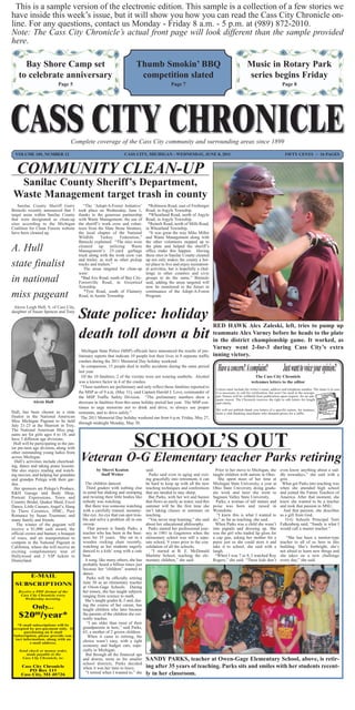This is a sample version of the electronic edition. This sample is a collection of a few stories we
have inside this week’s issue, but it will show you how you can read the Cass City Chronicle on-
line. For any questions, contact us Monday - Friday 8 a.m. - 5 p.m. at (989) 872-2010.
Note: The Cass City Chronicle’s actual front page will look different than the sample provided
here.

      Bay Shore Camp set                                                         Thumb Smokin’ BBQ                                                        Music in Rotary Park
    to celebrate anniversary                                                      competition slated                                                      series begins Friday
                              Page 5                                                                    Page 7                                                                   Page 8




                                      Complete coverage of the Cass City community and surrounding areas since 1899
  VOLUME 105, NUMBER 12                                                  CASS CITY, MICHIGAN - WEDNESDAY, JUNE 8, 2011                                                             FIFTY CENTS ~ 16 PAGES



   COMMUNITY CLEAN-UP
  Sanilac County Sheriff’s Department,
 Waste Management target trash in county
    Sanilac County Sheriff Garry              “The ‘Adopt-A-Forest Initiative’           *Robinson Road, east of Freiberger
Biniecki recently announced that 5         took place on Wednesday, June 1,            Road, in Argyle Township.
target areas within Sanilac County         thanks to the generous partnership            *Wheatland Road, north of Argyle
that were designated as clean-up           with Waste Management, the use of           Road, in Argyle Township.
sites according to the Michigan            the sheriff’s work crew and volun-           *Reinelt Road, north of Mills Road,
Coalition for Clean Forests website        teers from the Slate Stone Strutters,       in Wheatland Township.
have been cleaned up.                      the local chapter of the National             “It was great the way Mike Miller
                                           Wildlife      Turkey     Federation,”       and Waste Management along with
                                           Biniecki explained. “The sites were         the other volunteers stepped up to
A. Hull                                    cleaned      up    utilizing
                                           Management’s 25-yard garbage
                                                                          Waste        the plate and helped the sheriff’s
                                                                                       office make this happen. Having
                                           truck along with the work crew van          these sites in Sanilac County cleaned
                                           and trailer, as well as other pickup        up not only makes the county a bet-
state finalist                             trucks and trailers.”
                                              The areas targeted for clean-up
                                                                                       ter place to live and enjoy recreation-
                                                                                       al activities, but is hopefully a chal-
                                           were:                                       lenge to other counties and civic
in national                                  *Bad Axe Road, south of Bay City-
                                           Forestville Road, in Greenleaf
                                                                                       groups to do the same,” Biniecki
                                                                                       said, adding the areas targeted will
                                           Township.                                   now be monitored in the future in
                                              *Tyre Road, south of Flannery            continuance of the Adopt-A-Forest
miss pageant                               Road, in Austin Township.                   Program.

 Alexis Leigh Hull, 9, of Cass City,
daughter of Susan Spencer and Tony
                                           State police: holiday
                                                                                                                                   RED HAWK Alex Zaleski, left, tries to pump up
                                           death toll down a bit                                                                   teammate Alex Varney before he heads to the plate
                                                                                                                                   in the district championship game. It worked, as
                                                                                                                                   Varney went 2-for-3 during Cass City’s extra
                                          Michigan State Police (MSP) officials have announced the results of pre-
                                        liminary reports that indicate 10 people lost their lives in 8 separate traffic            inning victory.
                                        crashes during the 2011 Memorial Day holiday weekend.
                                          In comparison, 15 people died in traffic accidents during the same period
                                        last year.
                                          Of the 10 fatalities, 2 of the victims were not wearing seatbelts. Alcohol                                       The Cass City Chronicle
                                        was a known factor in 4 of the crashes.                                                                         welcomes letters to the editor
                                          “These numbers are preliminary and only reflect those fatalities reported to
                                                                                                                            Letters must include the writer’s name, address and telephone number. The latter is in case
                                        the MSP as of 9 a.m. (May 31), said Captain Harold J. Love, commander of            it is necessary to call for verification, but won’t be used in the newspa-
                                        the MSP Traffic Safety Division. “The preliminary numbers show a                    per. Names will be withheld from publication upon request, for an ade-
                                                                                                                            quate reason. The Chronicle reserves the right to edit letters for length
              Alexis Hull               decrease in fatalities from this same holiday period last year. The MSP con-        and clarity.
                                        tinues to urge motorists not to drink and drive, to always use proper
                                                                                                                            We will not publish thank you letters of a specific nature, for instance,
Hull, has been chosen as a state restraints, and to drive safely.”                                                          from a club thanking merchants who donated prizes for a raffle.
finalist in the National American The 2011 Memorial Day holiday weekend ran from 6 p.m. Friday, May 27,
Miss Michigan Pageant to be held through midnight Monday, May 30.
July 21-23 at the Marriott in Troy.
The National American Miss pag-
eants are for girls ages 4 to 18, and
have 5 different age divisions.
 Hull will be participating in the jun-
ior pre-teen age division, along with
other outstanding young ladies from
                                                                                SCHOOL’S OUT
across Michigan.
  Hull’s activities include cheerlead-
ing, dance and taking piano lessons.
                                             Veteran O-G Elementary teacher Parks retiring
She also enjoys reading and watch-                   by Sherri Keaton            said.                                      Prior to her move to Michigan, she even know anything about a sad-
ing movies, and helping her grandma                    Staff Writer                Parks said even in aging and exit- taught children with autism in Ohio. dle nowadays,” she said with a
and grandpa Polega with their gar-                                               ing gracefully into retirement, it can       She spent most of her time at grin.
den.                                         The children danced.                be hard to keep up with all the new Michigan State University, a year at What got Parks into teaching was
  Her sponsors are Polega’s Produce,         Third graders with nothing else teaching techniques and conferences Ohio State University doing gradu- when she attended high school
R&H Garage and Body Shop,                  in mind but shaking and stomping that are needed to stay sharp.                ate work and later she went to and joined the Future Teachers of
Portrait Expressions, Town and             and twisting their little bodies like   But Parks, with her wit and humor Saginaw Valley State University.                        America. After that moment, she
Country Bridal, Quaker Maid, Excel         nobody was watching.                  that flows as easily as water, said this   Parks, a woman of tall stature and knew she wanted to be a teacher
Dance, Little Caesars, Angel’s, Hang         But there was someone watching summer will be the first time she poise was born and raised in and took that passion to MSU.
In There Ceramics, HMC, Pure               with a carefully trained, mommy- isn’t taking classes or seminars on Wyandotte.                                                      And that passion, she describes
Romance by Susan Truemner, and             like eye. An eye that can spot trou- teaching.                                   “I knew this is what I wanted to as a gift from God.
many family and friends.                   ble and solve a problem all in one “You never stop learning,” she said do,” as far as teaching, she said.                             O-G Schools Principal Terri
   The winner of the pageant will          swoop.                                about her educational philosophy.          When Parks was a child she wasn’t Falkenberg said, “Sandy is what I
receive a $1,000 cash award, the              That person is Sandy Parks, a Parks started her professional jour- into pigtails and dressing up. She would call a master teacher.”
official crown and banner, a bouquet       teacher who has been in the busi- ney in 1981 in Gagetown when the was the girl who traded lip gloss for
of roses, and air transportation to        ness for 35 years. She sat in a elementary school was still a sepa- a cap gun, asking her mother for a                                 “She has been a mentor-type
compete in the National Pageant in         wooden rocking chair recently, rate school, 9 years prior to the con- purse just so she could store it and teacher to all of us here in this
California, where she will receive an      watching as her students eagerly solidation of all the schools.                take it to school, she said with a building. She’s forthright, she’s
exciting complimentary tour of             danced to a kids’ song with a cute       “I started at B. E. McDonald laugh.                                                      not afraid to learn new things and
Hollywood and 2 VIP tickets to             beat.                                 Marlette School, teaching the ele- “When I was 7 or 8, I watched Roy she takes on a new challenge
Disneyland.                                  A song, like many others, she has mentary children,” she said.               Rogers,” she said. “These kids don’t every day,” she said.
                                           probably heard a billion times just
                                           because her “children” wanted to
                                           dance.
             E-MAIL                           Parks will be officially retiring
   SUBSCRIPTIONS                           June 30 as an elementary teacher
                                           at Owen-Gage Schools. During
     Receive a PDF format of the           her tenure, she has taught subjects
      Cass City Chronicle every            ranging from science to math.
          Wednesday morning.
                                             She’s taught grades K-5 and, dur-
              Only...                      ing the course of her career, has
                                           taught children who later became
    $20 /year* 00                          the parents of the children she cur-
                                           rently teaches.
    *E-mail subscriptions will be
                                              “I am older than most of their
 accepted by pre-payment only. If          grandparents in here,” said Parks,
         purchasing an E-mail              63, a mother of 2 grown children.
  Subscription, please provide con-           When it came to retiring, the
   tact information, along with an
            e-mail address.                choice wasn’t easy, with a tight
                                           economy and budget cuts, espe-
     Send check or money order,            cially in Michigan.
          made payable to the                But through all the financial ups
       Cass City Chronicle, to:            and downs, more so for smaller SANDY PARKS, teacher at Owen-Gage Elementary School, above, is retir-
                                           school districts, Parks decided
       Cass City Chronicle                 when it was her time to leave.        ing after 35 years of teaching. Parks sits and smiles with her students recent-
            PO Box 115
      Cass City, MI 48726                    “I retired when I wanted to,” she ly in her classroom.
 