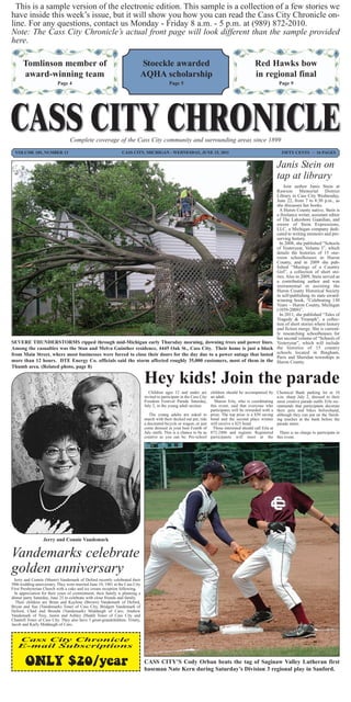 This is a sample version of the electronic edition. This sample is a collection of a few stories we
have inside this week’s issue, but it will show you how you can read the Cass City Chronicle on-
line. For any questions, contact us Monday - Friday 8 a.m. - 5 p.m. at (989) 872-2010.
Note: The Cass City Chronicle’s actual front page will look different than the sample provided
here.

      Tomlinson member of                                                 Stoeckle awarded                                                     Red Hawks bow
      award-winning team                                                  AQHA scholarship                                                     in regional final
                          Page 4                                                            Page 5                                                            Page 9




                                  Complete coverage of the Cass City community and surrounding areas since 1899
  VOLUME 105, NUMBER 13                                         CASS CITY, MICHIGAN - WEDNESDAY, JUNE 15, 2011                                                 FIFTY CENTS ~ 16 PAGES


                                                                                                                                                             Janis Stein on
                                                                                                                                                             tap at library
                                                                                                                                                                 Join author Janis Stein at
                                                                                                                                                             Rawson Memorial District
                                                                                                                                                             Library in Cass City Wednesday,
                                                                                                                                                             June 22, from 7 to 8:30 p.m., as
                                                                                                                                                             she discusses her books.
                                                                                                                                                               A Huron County native, Stein is
                                                                                                                                                             a freelance writer, assistant editor
                                                                                                                                                             of The Lakeshore Guardian, and
                                                                                                                                                             owner of Stein Expressions,
                                                                                                                                                             LLC, a Michigan company dedi-
                                                                                                                                                             cated to writing memoirs and pre-
                                                                                                                                                             serving history.
                                                                                                                                                               In 2008, she published “Schools
                                                                                                                                                             of Yesteryear, Volume I”, which
                                                                                                                                                             details the histories of 15 one-
                                                                                                                                                             room schoolhouses in Huron
                                                                                                                                                             County, and in 2009 she pub-
                                                                                                                                                             lished “Musings of a Country
                                                                                                                                                             Girl”, a collection of short sto-
                                                                                                                                                             ries. Also in 2009, Stein served as
                                                                                                                                                             a contributing author and was
                                                                                                                                                             instrumental in assisting the
                                                                                                                                                             Huron County Historical Society
                                                                                                                                                             in self-publishing its state award-
                                                                                                                                                             winning book, “Celebrating 150
                                                                                                                                                             Years ~ Huron County, Michigan
                                                                                                                                                             (1859-2009)”.
                                                                                                                                                               In 2011, she published “Tales of
                                                                                                                                                             Tragedy & Triumph”, a collec-
                                                                                                                                                             tion of short stories where history
                                                                                                                                                             and fiction merge. She is current-
                                                                                                                                                             ly researching schoolhouses for
                                                                                                                                                             her second volume of “Schools of
SEVERE THUNDERSTORMS ripped through mid-Michigan early Thursday morning, downing trees and power lines.                                                      Yesteryear”, which will include
Among the casualties was the Stan and Melva Guinther residence, 4445 Oak St., Cass City. Their home is just a block                                          the histories of 15 country
from Main Street, where most businesses were forced to close their doors for the day due to a power outage that lasted                                       schools located in Bingham,
                                                                                                                                                             Paris and Sheridan townships in
more than 12 hours. DTE Energy Co. officials said the storm affected roughly 35,000 customers, most of them in the                                           Huron County.
Thumb area. (Related photo, page 8)

                                                                              Hey kids! Join the parade
                                                                                 Children ages 12 and under are children should be accompanied by            Chemical Bank parking lot at 10
                                                                              invited to participate in the Cass City an adult.                              a.m. sharp July 2, dressed in their
                                                                              Freedom Festival Parade Saturday,         Sharon Erla, who is coordinating     most creative parade outfit. Erla rec-
                                                                              July 2, in the young adult section.     this event, said that everyone who     ommends that participants decorate
                                                                                                                      participates will be rewarded with a   their pets and bikes beforehand,
                                                                                 The young adults are asked to prize. The top prize is a $50 saving          although they can put on the finish-
                                                                              march with their decked out pet, ride bond and the second place winner         ing touches at the bank before the
                                                                              a decorated bicycle or wagon, or just will receive a $25 bond.                 parade starts.
                                                                              come dressed in your best Fourth of Those interested should call Erla at
                                                                              July outfit. This is a chance to be as 872-2486 and register. Registered         There is no charge to participate in
                                                                              creative as you can be. Pre-school participants will meet at the               this event.




                  Jerry and Connie Vandemark


Vandemarks celebrate
golden anniversary
  Jerry and Connie (Muntz) Vandemark of Deford recently celebrated their
50th wedding anniversary. They were married June 10, 1961 at the Cass City
First Presbyterian Church with a cake and ice cream reception following.
  In appreciation for their years of commitment, their family is planning a
dinner party Saturday, June 25 to celebrate with close friends and family.
   Their children are Brian and Kaylene (Brown) Vandemark of Deford,
Bryan and Sue (Vandemark) Toner of Cass City, Bridgett Vandemark of
Deford, Chad and Brenda (Vandemark) Middaugh of Caro, Andrew
Vandemark of Troy, Justin and Ashley (Hadd) Toner of Cass City and
Chantell Toner of Cass City. They also have 3 great-grandchildren: Trinity,
Jacob and Karly Middaugh of Caro.


   Cass City Chronicle
   E-mail Subscriptions

        ONLY $20/year                                                         CASS CITY’S Cody Orban beats the tag of Saginaw Valley Lutheran first
                                                                              baseman Nate Kern during Saturday’s Division 3 regional play in Sanford.
 