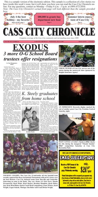 This is a sample version of the electronic edition. This sample is a collection of a few stories we
have inside this week’s issue, but it will show you how you can read the Cass City Chronicle on-
line. For any questions, contact us Monday - Friday 8 a.m. - 5 p.m. at (989) 872-2010.
Note: The Cass City Chronicle’s actual front page will look different than the sample provided
here.

           July 4 the best                                                $80,000 in grants buy                                        Summer intern enjoys
        holiday - my favorite                                             department new boat                                            taste of Cass City
                  Slices of Life, page 3                                                        Page 4                                             Page 6




                                   Complete coverage of the Cass City community and surrounding areas since 1899
  VOLUME 105, NUMBER 16                                            CASS CITY, MICHIGAN - WEDNESDAY, JULY 6, 2011                                    FIFTY CENTS ~ 12 PAGES




                    EXODUS
3 more O-G School Board
trustees offer resignations
       by Tom Montgomery                nothing to do with Bob Drury,” said      superintendent and a full-time prin-
             Editor                     Mandich, who was vague in describ-       cipal, as well as Wencel for the
                                        ing his reasons for leaving the board,   superintendent’s position.
  And then there were 3.                saying only that he felt some board         Drury acknowledged that Wencel
    Former Owen-Gage Board of           members haven’t learned lessons          faces some challenges in working          VIRGIL PETERS of Cass City surveys one of the
Education President Terry Muntz’        regarding where the district was at 6    with a relatively new school board.
abrupt resignation from the board       years ago.                               However, he remained optimistic.          entries during the motorcycle show sponsored by
earlier this month, just after the        During the special board meeting         “I just think it’s a very unfortunate
board hired former Bad Axe Schools      earlier this month in which the board    thing that happened to the district.
                                                                                                                           Knights Insurance Agency.
Supt. Jim Wencel as the new part-       hired Wencel, a former Bad Axe           No time is good to have 4 board
time superintendent at Owen-Gage        Public Schools superintendent,           members (resign), from an opera-
on a split vote, turned out to be just  Schmidt indicated she felt the board     tional standpoint,” he said, adding if
the tip of the iceberg.                 should further check into Drury’s        the school can attract applicants will-
  The board subsequently appointed      background.        Champagne and         ing to come on board without per-
Julie Good to replace Muntz.            Mandich, meanwhile, indicated they       sonal agendas, the district should
However, 3 more board members           could not support his selection as the   rebound from the exodus of current
jumped ship last week. Submitting       district’s next part-time superinten-    trustees.
their resignations were acting board    dent.                                      “With board orientation and train-
President Kathy Champagne, board          The board asked for a hand vote        ing, they should come out stronger, if
Secretary Loretta Schmidt and           from the 25 or so individuals attend-    they’re (new board members) will-
Trustee Mike Mandich, all of whom       ing the meeting, and they all indicat-   ing to look at the big picture,” Drury
voted against hiring Wencel earlier     ed they supported both a part-time       said.
this month.
   “(They) had some objections to
what the public, what the staff and
what the board had set as the admin-
istrative alignment for the 2011-12
school year — a part-time superin-
                                        K. Steely graduates
tendent and a full-time principal,”
said former interim, part-time Owen-
Gage Supt. Bob Drury, who handed
                                        from home school                         their home school.
the reins over to Wencel July 1 after          Dennis and Marla Steely of Cass
serving the district for a year.             City announced the graduation of       Having been schooled at home
   Of the board members who were their daughter, Kristin Steely, from            since kindergarten, she has complet-
serving when the district began its                                              ed the state’s requirements for grad-
search for someone to replace Drury,                                             uation. Steely is an excellent student,   AN IMPRESSIVE fireworks display marked the
only 3 remain; board Treasurer Deb                                               scoring well on the ACT. Through
Quick and trustees Dan Warack and                                                her school years she has been             end of another great Cass City Freedom Festival
Brenda Kretzschmer.                                                              involved in Cass City’s AYSO soccer
  School officials are inviting anyone                                           program, AWANA (a Bible program           Saturday night.
interested in filling 2 of the positions                                         through the church), showing draft
on the board to submit a letter of                                               horses with Harvey and Annette
interest to: Mary Ann Minkler,                                                   Bell, serving as Michigan Draft
Owendale-Gagetown Schools, 7166                                                  Horse Breeders Association Queen
Main St., Owendale, MI 48754. The                                                for a year, training her 5-year-old
deadline to submit an application is                                             quarter horse/hackney gelding to
Friday, July 8, at noon. The deadline                                            ride with a friend who also taught
to submit a letter of interest for the                                           her how to ride starting at the age of
third seat is Monday, July 11, at                                                9. Steely has helped out for the last 3
noon.                                                                            years at The Good News Club” at the
  The Chronicle attempted to contact                                             elementary school.
Champagne, Schmidt and Mandich.                                                    Her future plans are to continue to
Mandich was the only individual to                                               work full-time at a dairy farm. As of
respond.                                                                         right now, she has 3 of her own hors-
  “I’ll tell you, first of all, it has noth-                                     es (one that she trained to pull cart)
ing to do with Jim Wencel. It has                     Kristin Steely             and 4 steers that she is raising.




                                                                                                                           MATT LITTLE of Little’s Smoke-n-BBQ checks
                                                                                                                           his ribs during the inaugural “Thumb Smokin’
                                                                                                                           BBQ” competition Saturday at Cass City
                                                                                                                           Recreation Park.




TOURNEY CHAMPS. The Cass City 12-and-under all star baseball team
recently captured the Reese Invitational Tournament with an 8-2 victory over
the host Rockets. Cass City defeated teams from Mayville and Unionville-
Sebewaing en route to the finals. They are: (front, l-r) Nick Perry, Shaede
Perzanowski, Reed White, Brad Hacker, Brendan Hamilton, Brent Baker,
Joey Krol, Brad Baker (back) Coach Brad Langenburg, Chase Winter, Jacob
Wright, Logan Schenk, Manager Jim Baker and Coach Brian Wright.
 