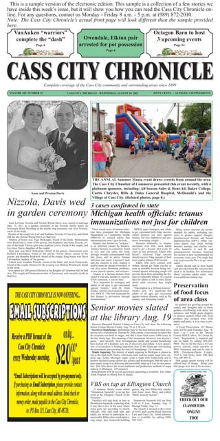 This is a sample version of the electronic edition. This sample is a collection of a few stories we
have inside this week’s issue, but it will show you how you can read the Cass City Chronicle on-
line. For any questions, contact us Monday - Friday 8 a.m. - 5 p.m. at (989) 872-2010.
Note: The Cass City Chronicle’s actual front page will look different than the sample provided
here.
    VanAuken “warriors”                                                 Octagon Barn to host
     complete the “dash”              Owendale, Elkton pair               3 upcoming events
               Page 6               arrested for pot possession                   Page 14
                                                                                               Page 4




                                  Complete coverage of the Cass City community and surrounding areas since 1899
  VOLUME 105, NUMBER 21                                  CASS CITY, MICHIGAN - WEDNESDAY, AUGUST 10, 2011                                     FIFTY CENTS ~ 14 PAGES, 2 SUPPLEMENTS




                                                                                 THE ANNUAL Summer Mania event draws crowds from around the area.
                                                                                 The Cass City Chamber of Commerce presented this event recently, with 6
                                                                                 platinum sponsors, including: All Season Sales & Rent-All, Baker College,
                      Anne and Preston Davis                                     Curtis Chrysler, Hills & Dales General Hospital, McDonald’s and the
                                                                                 Village of Cass City. (Related photos, page 8.)
Nizzola, Davis wed 3 cases confirmed in state
in garden ceremony Michigan health officials: tetanus
  Anne Lorraine Nizzola and Preston Wayne Davis were united in marriage
June 11, 2011 in a garden ceremony at the Nizzola family home on
                                                                                immunizations not just for children
Schwegler Road. Presiding at the double ring ceremony was Alex Nizzola,           Three recent cases of tetanus infec-     MDCH urges teenagers and adults           Many newer vaccines are recom-
uncle of the bride.                                                             tion have prompted the Michigan          to get vaccinated with Tdap vaccine,      mended for adults, including vac-
 Parents of the couple are Carl and Kathleen Nizzola of Cass City, and Heidi    Department of Community Health           which protects not only against           cines to protect against shingles,
and the late Harold Wayne Davis of Bad Axe.                                     (MDCH) to remind adults that             tetanus, but also diphtheria and per-     pneumococcal disease, and human
  Matron of honor was Tiaja McKnight, friend of the bride. Bridesmaids          immunizations aren’t just for kids.      tussis (whooping cough).                  papillomavirus (HPV). Other vac-
were Heidi Davis, sister of the groom; and Stephanie and Katie Nizzola, sis-      Tetanus, also known as “lockjaw,”          Because immunity to tetanus           cines adults may need include
ters of the bride. Flower girls were Kailynn Lowry, friend of the couple; and   is an infection caused by bacteria.      decreases over time, most adults          measles, mumps, and rubella; vari-
Iva Joyce Davis, daughter of the couple.                                        Tetanus bacteria is commonly found       need to get a booster shot every 10       cella; hepatitis A and B; and
  Best man was Steve Sulkowski, friend of the groom. Groomsmen were             in soil and can enter the body           years to stay protected. Adults who       meningococcal vaccines. Seasonal
Richard LaGrandeur, friend of the groom; Trevor Davis, cousin of the            through wounds contaminated with         haven’t received Tdap vaccine             flu vaccine is now recommended for
groom; and Brandon Rockwell, friend of the couple. Ring bearer was Davis        dirt, feces, soil, or saliva. Tetanus    should receive Tdap instead of their      everyone, every year. The single best
LaGrandeur, nephew of the groom.                                                infection can cause a person’s neck      next regular tetanus (Td) booster.        way to prevent the flu is to get vacci-
  Ushers were Jonathan Nizzola, cousin of the bride; and Jacob Piaskowski,      and jaw muscles to lock, making it          Adults who have contact with           nated.
friend of the couple. Hostess for the evening was Melissa Woodward, friend      hard to open the mouth or swallow. It    infants should get Tdap vaccine as          Adults should talk to their health
of the bride.                                                                   can also cause breathing problems,       soon as possible because being vac-       care provider about the vaccines they
 A reception for 200 guests followed at the Knights of Columbus Hall in Bad     severe muscle spasms, and seizures.      cinated against whooping cough will       need to be healthy. For information
Axe. The couple will honeymoon later in Tennessee, and currently reside in         Tetanus is a serious disease from     prevent them from spreading the dis-      about vaccines adults need, visit:
Bad Axe.                                                                        which it can take months to recover.     ease to vulnerable infants. It’s a good   www.adultvaccination.org/.
                                                                                If left untreated, it can be fatal.      idea for adults to talk to their doctor
                                                                                  “It is important for teenagers and     about what vaccines they might
                                                                                adults of all ages to get vaccinated
                                                                                against tetanus,” said Dr. Dean
                                                                                                                         need.
                                                                                                                           “Vaccination is a lifelong process,”
                                                                                                                                                                   Preservation
                                                                                Sienko, interim chief medical execu-     Sienko said. “It’s important that
                                                                                tive, MDCH. “The best treatment for
                                                                                this disease is prevention through
                                                                                                                         adults of all ages get vaccinated
                                                                                                                         against serious diseases, such as flu,
                                                                                                                                                                   of food focus
                                                                                immunization.”                           tetanus, and whooping cough.”             of area class
                                                                                                                                                                     As gardens are growing around the
                                                                                Senior movies slated                                                               county and thoughts turn to those
                                                                                                                                                                   gardens overflowing with shiny, red
                                                                                                                                                                   tomatoes, and bright green peppers

                                                                                at the library Aug. 19                                                             or farmers markets filled with fresh
                                                                                                                                                                   produce and orchard trees with
                                                                                                                                                                   apples and pears, it is so easy to pre-
                                                                                  Rawson Memorial District Library in Cass City will show the following            serve.
                                                                                Senior Citizen Movies Friday, Aug. 19, at 1:30 p.m.                                   A Food Preservation 101 Basics
                                                                                  Secrets of Stonehenge: Stonehenge may be the best-known and most mys-            class will be held Thursday, Aug. 18,
                                                                                terious relic of prehistory. During the 20th century, excavations revealed that    from 1 to 3 p.m. at the Tuscola
                                                                                the structure was built in stages, and that it dates back some 5,000 years, to     County MSUE office, 362 Green St,
                                                                                the late Stone Age. The meaning of the monument, however, was anyone’s             Caro. Registration is required and
                                                                                guess - until recently. Now investigations inside and around Stonehenge            can be made by calling 989-269-
                                                                                have kicked off a dramatic new era of discovery and debate. A new genera-          9949. The fee for the class is $15 per
                                                                                tion of researchers is finding important clues in the landscape surrounding        person (checks made payable to
                                                                                the monument and rewriting the story of Stonehenge. (56 minutes)                   MSU Extension and can be sent to
                                                                                  Maple Sugaring: The history of maple sugaring in Michigan is almost as           MSU Extension-Huron County,
                                                                                old as the land itself. Native Americans were making maple sugar here cen-         1142 S. Van Dyke, Suite 200, Bad
                                                                                turies ago. Today, Michigan maple syrup is made both traditionally and in          Axe, MI 48413).
                                                                                modern facilities using current day science and technologies. But the taste of       Dial gauge canner testing will be
                                                                                pure maple syrup is as delicious and irresistible today as it was for our ances-   offered free of charge. Bring your
                                                                                tors. This film shows the sweet traditions and production methods of sugar         dial gauge in to test it for accuracy .
                                                                                making in Michigan. (20 minutes)
                                                                                  Refreshments will be served and closed captioning is available. This Older             www.ccchronicle.net
                                                                                Adult Program is offered free of charge.


                                                                                VBS on tap at Ellington Church
                                                                                    A summer family event called         games, dig into Bible-time snacks,
                                                                                “Hometown Nazareth” is on tap this       visit Jesus’ mom, Mary, and collect
                                                                                week at the Ellington Church of the      “Bible memory makers”.
                                                                                Nazarene.
                                                                                   Families will step back in time at      Hometown Nazareth will run from               CHECK OUT OUR
                                                                                Hometown Nazareth, exploring what        6:30 to 8 p.m. Tuesday, Aug. 9,
                                                                                it was like to live in the town where    through Friday, Aug. 12.                         CLASSIFIEDS
                                                                                Jesus grew up, according to church         The church is located at the corner
                                                                                officials, who said both kids and
                                                                                adults are invited to participate in a
                                                                                                                         of M-81 and Lazelle Road, between
                                                                                                                         Caro and Cass City. More informa-
                                                                                                                                                                            ONLINE
                                                                                memorable Bible-times marketplace,
                                                                                sing songs, play teamwork-building
                                                                                                                         tion is available by calling (989)
                                                                                                                         545-1267.
                                                                                                                                                                             TOO!
 