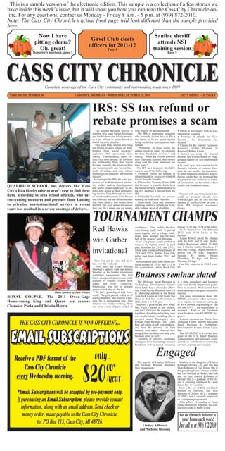 This is a sample version of the electronic edition. This sample is a collection of a few stories we
have inside this week’s issue, but it will show you how you can read the Cass City Chronicle on-
line. For any questions, contact us Monday - Friday 8 a.m. - 5 p.m. at (989) 872-2010.
Note: The Cass City Chronicle’s actual front page will look different than the sample provided
here.
                       Now I have                                                                                               Sanilac sheriff
                                                                  Gavel Club elects
                     pitting edema?                                                                                              attends NSI
                                                                 officers for 2011-12
                       Oh, great!                                                 Page 4                                       training session
                    Reporter’s notebook, page 3                                                                                             Page 5




                              Complete coverage of the Cass City community and surrounding areas since 1899
  VOLUME 105, NUMBER 30                               CASS CITY, MICHIGAN - WEDNESDAY, OCTOBER 12, 2011                                                   FIFTY CENTS ~ 16 PAGES




                                                                    IRS: SS tax refund or
                                                                    rebate promises a scam
                                                                       The Internal Revenue Service is        with little or no documentation.         • Offers of free money with no doc-
                                                                    warning of a scam hitting Michigan           The IRS is cautioning taxpayers       umentation required.
                                                                    and the Midwest that falsely promis-      who normally do not have to file a       • Promises of refunds for “Low
                                                                    es a tax refund or rebate based on        tax return to be on guard against        Income - No Documents Tax
                                                                    Social Security benefits.                 being misled by unscrupulous indi-       Returns.”
                                                                      “This scam tricks seniors into filing   viduals.                                 • Claims for the expired Economic
                                                                    tax returns to get a refund on with-         “Promoters of these scams are         Recovery Credit Program or
                                                                    holding from Social Security,”            adding insult to injury by charging      Recovery Rebate Credit.
                                                                    explained IRS spokesman Luis              for their fraudulent services.” said     • Advice on using the Earned
                                                                    Garcia. “Unfortunately, these vic-        Garcia. “When the victims discover       Income Tax Claims based on exag-
                                                                    tims, like most people, do not have       their claims are rejected, their money   gerated reports of self-employment
                                                                    any withholding from their Social         along with the scam promoters are        income.
                                                                    Security benefits, the return is false    long gone.”                              • In some cases non-existent Social
                                                                    and honest people can be out hun-           The IRS says taxpayers should be       Security refunds or rebates have
                                                                    dreds of dollars and may subject          wary of any of the following:            been the bait used by the con artists.
                                                                    themselves to penalties and interest      • Fictitious claims for refunds or       In other situations, taxpayers deserve
                                                                    charges.”                                 rebates based on excess or withheld      the tax credits they are promised but
                                                                     According to the IRS, the scam pro-      Social Security benefits.                the preparer uses fictitious or inflat-
                                                                    moters use well-intentioned commu-        • Claims that Treasury Form 1080         ed information on the return, which
QUALIFIED SCHOOL bus drivers like Cass                              nity leaders such as church pastors       can be used to transfer funds from       results in a fraudulent return.
                                                                    and senior center employees to ini-       the Social Security Administration to
City’s Rita Hanby (above) aren’t easy to find these                 tially gain access to their unsuspect-    the IRS enabling a payout from the
                                                                    ing victims. They then rely on word-      IRS.                                       Anyone with questions about a tax
days, according to area school officials, who say                   of-mouth endorsements from friends        • Unfamiliar for-profit tax services     credit or program should visit
cost-cutting measures and pressure from Lansing                     and relatives, and use advertisements     teaming up with local churches.          www.IRS.gov, call the IRS toll-free
                                                                    that claim there is free money from       • Home-made flyers and brochures         number at 800-829-1040 or visit a
to privatize non-instructional services in recent                   the IRS. The scam artists tell seniors    implying credits or refunds are avail-   local IRS Taxpayer Assistance
                                                                    they can file a return and get money      able without proof of eligibility.       Center.



                                                                    TOURNAMENT CHAMPS
years has resulted in a severe shortage of drivers.



                                                                                                                                                       bowed 25-20 and 25-19 in the semis.
                                                                    Red Hawks                   confidence. Our middle blockers
                                                                                                were hitting really well. It just all
                                                                                                came together and is a huge confi-
                                                                                                                                                         In the finals, Cass City delivered
                                                                                                                                                       25-23 and 25-19 losses to the
                                                                                                dence boost heading into the back                      Patriots.

                                                                    win Garber                  half of the season,” said Sherman.
                                                                                                  Cass City played nearly perfect en
                                                                                                route to the Garber crown. In pool
                                                                                                                                                          Logan Rowell paced the champs
                                                                                                                                                       with 44 kills and 8 solo blocks.
                                                                                                                                                       Jordyn Rasmussen added 33 kills
                                                                                                play, Meridian fell 25-13 and 25-21,                   and 6 blocks; Carley Hendrick, 17
                                                                    invitational                while John Glenn suffered losses of
                                                                                                25-9 and 25-14, before Cass City
                                                                                                rolled past hosts Garber 25-11 and
                                                                                                                                                       kills and 33 digs; Megan Parrish, 62
                                                                                                                                                       assists and 39 digs; Stephanie
                                                                                                                                                       Leeson,     49     assists;  Shania
                                                                                                25-20.                                                 Chambers, 37 digs; and Macey
                                                            Cass City got its cake, and ate it, In elimination play, John Glenn suf-                   Messing, 21 digs.
                                                          too, over the weekend.                fered defeats of 25-10 and 25-3 in                      Cass City improves to 19-8-3 over-
                                                              Not only did Coach Brenda the quarterfinals, while Reed City                             all.
                                                          Sherman’s spikers earn top honors
                                                          Saturday at the Garber invitational
                                                          volleyball tournament, the Red
                                                          Hawk championship also came at the
                                                                                                              Business seminar slated
                                                          expense of Greater Thumb West            The Michigan Small Business &                       is a main ingredient, and knowing
                                                          leader and rival Unionville- Technology Development Center                                   your local Health Department guide-
                                                          Sebewaing, who fell in straight Great Lakes Bay is pleased to offer a                        lines is essential. Professional food
                                                          games to end play on the day.         free Food Service Business Start-Up                    associations provide great recipes for
                           Photo courtesy of Julie Warack   “We had a great day of total team- & Marketing seminar at the Huron                        success.
                                                          work! The girls played with a lot of
ROYAL COUPLE. The 2011 Owen-Gage resolve Saturday, and were on a mis- Area Tech Center aton November 1,
                                                                                                Dyke in Bad Axe
                                                                                                                      1160 South Van                      For more information about MI-
                                                                                                                                                       SBTDC, resources, other seminars,
Homecoming King and Queen are seniors sion for a tournament title. Our 2011, from 1 to 5:00 p.m.                                                       or to register for seminars online, go
                                                          defense was really working, there You have a great recipe, now what?                         to www.misbtdc.org/training or call
Cherokee Parks and Christin Harris.                       was never a time of panic or lack of Mrs. Field’s started in her kitchen,                    989.686.9597. Pre-registration is
                                                                                                can you? Discover the logistics and                    required. Find us on Facebook
                                                                                                legalities of making and selling your                  www.facebook.com/MI.SBTDC.Re
                                                                                                own food products, including what is                   gion.5.
                                                                                                covered under Michigan’s new                             Seminar sponsors are Huron Area
                                                                                                Cottage Food Business Law. Learn                       Technical Center and the Michigan
                                                                                                how and where to sell your products,                   Small Business & Technology
                                                                                                and how the Internet can help                          Development Center Great Lakes
                                                                                                increase your sales. Discover how                      Bay.
                                                                                                using a food incubator can help your                     The MI-SBTDC is a partner pro-
                                                                                                business grow as well.                                 gram of the U.S. Small Business
                                                                                                    Samples of effective marketing                     Administration and provides confi-
                                                                                                strategies, from free tastings to color                dential, no-cost business counseling
                                                                                                brochures, will be shared. Insurance                   services, training and research.




                                                                                                                The parents of Lindsey Kilbourn   Lindsey is the daughter of Cheryl
                                                                                                              and Nicholas Blessing announce Kilbourn of Cass City, and Jim and
                                                                                                              their engagement.                 Shari Kilbourn of East Tawas. She is
                                                                                                                                                the granddaughter of Donna and the
                                                                                                                                                late Otis Dorland of Decker, and Ada
                                                                                                                                                and the late Harold Kilbourn of
                                                                                                                                                Deford. She is a graduate of SVSU,
                                                                                                                                                and is currently employed by Great
                                                                                                                                                Lakes Eye in Cass City.
                                                                                                                                                  Nick is the son of Beth and Doyle
                                                                                                                                                Bunton of Davison, and Ken
                                                                                                                                                Blessing of Oxford. He is a graduate
                                                                                                                                                of SVSU, and is currently employed
                                                                                                                                                as a computer programmer.
                                                                                                                                                  After a Nov. 16 wedding in Punta
                                                                                                                                                Cana, Dominican Republic, the cou-
                                                                                                                                                ple will reside in Battle Creek.




                                                                                                                    Lindsey Kilbourn
                                                                                                                  and Nicholas Blessing
 