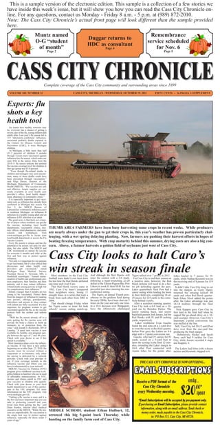 This is a sample version of the electronic edition. This sample is a collection of a few stories we
have inside this week’s issue, but it will show you how you can read the Cass City Chronicle on-
line. For any questions, contact us Monday - Friday 8 a.m. - 5 p.m. at (989) 872-2010.
Note: The Cass City Chronicle’s actual front page will look different than the sample provided
here.
                                Muntz named                                                                                                        Remembrance
                                                                                       Duggar returns to
                                O-G “student                                                                                                      service scheduled
                                                                                       HDC as consultant
                                 of month”                                                               Page 4                                       for Nov. 6
                                                 Page 2                                                                                                           Page 5




                                           Complete coverage of the Cass City community and surrounding areas since 1899
  VOLUME 105, NUMBER 31                                                  CASS CITY, MICHIGAN - WEDNESDAY, OCTOBER 19, 2011                               FIFTY CENTS ~ 16 PAGES, 1 SUPPLEMENT



Experts: flu
shots a key
health tool
   No matter how healthy someone may
be, everyone has a chance of getting a
severe case of the flu, young children and
adults alike. Last year’s flu season led to
115 laboratory-confirmed influenza-
associated pediatric deaths reported to
the Centers for Disease Control and
Prevention (CDC), 6 were Michigan
children.
   In Michigan, a little more than half
(51.2 percent) of children 6 months
through 4 years were vaccinated against
influenza last flu season, which ranks our
state 45th in the nation. Data from the
2010-11 flu season indicate the national
flu vaccine coverage level for children in
that age group was 63.6 percent.
    “Even though flu-related deaths in
children and teenagers may seem uncom-
mon, many of these deaths could have
been prevented through vaccination,”
said Olga Dazzo, director of the
Michigan Department of Community
Health (MDCH). “Flu vaccines are safe
and effective. Ample supplies are cur-
rently available at your health care
provider’s office, local health depart-
ment, pharmacy or community clinic.”
  It is especially important to get vacci-
nated now as influenza has already been
confirmed in Michigan this season. On
Oct. 5, the MDCH Bureau of
Laboratories confirmed 2 influenza cases
in southeast Michigan: an influenza B
infection in a healthy young adult and an
influenza A/H3 infection in an adult.
  The good news is that there are a num-
ber of places where residents can get the
flu vaccine, including local health
departments, vaccination clinics, doc-            THUMB AREA FARMERS have been busy harvesting some crops in recent weeks. While producers
tors’ offices, retail pharmacies, and some
schools      and       workplaces.      Visit     are nearly always under the gun to get their crops in, this year’s weather has proven particularly chal-
www.michigan.gov/flu to locate your
local health department or access the Flu         lenging, with a wet spring delaying planting. Now, farmers are pushing their harvest efforts in hopes of
Vaccine Locator.                                  beating freezing temperatures. With crop maturity behind this summer, drying costs are also a big con-
  Every flu season is unique and has the
potential to be severe, not only for chil-        cern. Above, a farmer harvests a golden field of soybeans just west of Cass City.


                                                  Cass City looks to halt Caro’s
dren, but also adults. The MDCH and
CDC recommend an annual flu vaccine
for everyone 6 months and older as the
first and best way to protect against
influenza.
 “Not only is it important for our patients



                                                  win streak in season finale
to get vaccinated, but it’s also critical that
physicians and other health care
providers get vaccinated,” stated
Michigan State Medical Society
President Steven E. Newman, MD, a
Southfield neurologist. “Annual immu-                Most members on the Cass City         And although the Red Hawks will         Tigers tallied over 7 points in 2011.     Jobes hauled in 7 passes for 91
nization of health care professionals pro-        football team hadn’t even been born      enter the contest with a 2-6 mark,       For Cass City to end their season on     yards, while Nathan Kosinski was on
tects employees, their families and their         the last time the Red Hawks defeated     following a heart-wrenching 22-20       a positive note, however, the Red         the receiving end of 8 passes for 119
patients, and it may reduce influenza-            one-time arch rival Caro.                defeat to the Elkton-Pigeon-Bay Port    Hawk defense will need to do a bet-       yards.
related deaths among persons at high risk            That Red Hawk victory came in         Lakers in week 8, their M-81 foe has    ter job defending against the pass.         It didn’t take Cass City long to cut
for complications from influenza.”                1992. Cass City hasn’t conquered         prevailed just once entering the non-   Laker quarterback Nick Post had a         into the margin, as Corey Haney
  Infants younger than 6 months are too           their neighbors since, losing 11         conference outing.                      career outing while leading the hosts     returned the ensuing kickoff 80
young to be vaccinated. Protect them              straight times in a series that took a     The Tigers, an annual Thumb pow-      to their third win, completing 18-of-     yards and when Red Hawk quarter-
from the dangers of influenza by making           break from each other from 2002 to       erhouse on the gridiron field during    25 passes for 224 yards in the come-
sure parents, siblings, grandparents,                                                                                                                                        back Ethan Nicol added the points
                                                  2008.                                    the early 2000s, have been shut out 5   from-behind victory.                      after, the Laker advantage was just
babysitters and anyone in close contact                                                    times on the year and only one time,
with infants are fully vaccinated. It’s also         That should change Friday when                                                  After a scoreless opening quarter,      16-14 midway through the final
important for pregnant women to get               the Tigers come to town for both         in a 30-6 decision over Bridgeport,     Cass City took a 6-0 lead on a 10-        quarter.
vaccinated against the flu, as the vaccine        schools’ season ending match-up.         have the offensively challenged         yard run by Brendon Ricker. The              Nick Kappen gave Cass City its
protects both the mother and unborn                                                                                                junior running back, and senior           first lead in the final half when he
baby.                                                                                                                              backfield partner Josh Jensen, led the    capped the go-ahead drive on a 10-
   “With the flu season already off to a                                                                                           Red Hawks with 91 and 89 rushing          yard scamper. However, Cass City’s
start, getting the flu vaccine soon will                                                                                           yards, respectively.                      important 2-point conversion run
provide the body a chance to build up                                                                                                  Laker workhorse Evan Gascho           was stuffed at the line.
immunity to, or protection from, the                                                                                               found the end zone on a 2-yard dive         Still, Cass City led 20-15 until Post
virus.” said Joseph S. Kozlowski, DO of                                                                                            to even the score in the third quarter,
Lansing. “A nasal mist vaccine is now
                                                                                                                                                                             dove over from the one-yard line
                                                                                                                                   before Post gave the Lakers an 8-6        producing the final margin.
available for healthy, non-pregnant peo-
ple between the ages of 2 and 49 years.
                                                                                                                                   edge with a 2-point conversion run.           Defensively, Ricker and Jacob
Check with your doctor to see if this                                                                                                Gascho, who had 25 carries for 83       Perry each had 9 tackles for Cass
option is available.”                                                                                                              yards, scored on a 5-yard bust to         City, while Jensen recorded 8 stops
  Most insurance plans cover the influen-                                                                                          open the scoring in the final 12 min-     and Kappen, 6.
za vaccine. If you have a new policy                                                                                               utes, extending the Laker margin to
beginning on or after Sept. 23, 2010, the                                                                                          16-6 after Post connected with              The Lakers had Jobes with a dozen
vaccine must be covered without a                                                                                                  Austin Jobes for the points after.        tackles and Kosinski chipped in 6.
copayment or co-insurance only when
the service is delivered by a network
provider. Check with your provider to
see if your coverage extends to the
influenza vaccine and where you can
have it administered in your network.
  MDCH’s Vaccines for Children (VFC)
program gives childhood vaccines to eli-
gible children in families who are in need
of affordable immunizations. In VFC,
doctors and clinics enroll in VFC and
give vaccines to children who qualify.
Check with your doctor or your local
health department to see if they partici-
pate in the VFC program. For more
information on the VFC program, visit
www.michigan.gov/vfc.
  “Getting a flu vaccine is easy, and it is
the first and most important step you can
take in protecting yourself and your
loved ones from getting the flu,” said
Dean Sienko, interim chief medical
executive at the MDCH. “While flu sea-            MIDDLE SCHOOL student Ethan Hulburt, 12,
sons are unpredictable, flu vaccination is
the single best way to protect against            arrowed this big 5-point buck Thursday while
influenza, especially for those under 5
years of age.”                                    hunting on the family farm east of Cass City.
 