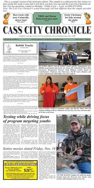 This is a sample version of the electronic edition. This sample is a collection of a few stories we
have inside this week’s issue, but it will show you how you can read the Cass City Chronicle on-
line. For any questions, contact us Monday - Friday 8 a.m. - 5 p.m. at (989) 872-2010.
Note: The Cass City Chronicle’s actual front page will look different than the sample provided
here.
                      Beet truck rolls                                                                                                Early Christmas
                                                                             TBHS and Huron
                      near Unionville,                                                                                                for kids around
                                                                            Behavioral host show
                        driver hurt                                                              Page 6                                  the globe
                                Photo, page 4                                                                                                 Page 9




                                    Complete coverage of the Cass City community and surrounding areas since 1899
  VOLUME 105, NUMBER 34                                         CASS CITY, MICHIGAN - WEDNESDAY, NOVEMBER 9, 2011                                      FIFTY CENTS ~ 14 PAGES




                             Rabbit Tracks
                                         by Clarke Haire

                                  (And anyone else he can
                                        get to help)


 Cass City Middle School officials cordially invite all veterans to their annu-
al Veterans’ Day Ceremony to be held Friday, November 11th beginning
with a luncheon at noon, followed by an honorary assembly at 1:30. Please
call Don Markel, Cass City Middle School Principal, at 989-912-1836 for
details. You’ll be missed, Jack Esau, not forgotten.

                                 **********

  The Huron County Sheriff’s Department recently helped to take a bite out         PICTURED ABOVE with the Sanilac County Sheriff’s Department’s new,
of unwanted prescription drugs by hosting a collection of old medications.
  Nearly 7 pounds of pills were collected and turned over to the Drug              $80,000, grant-funded patrol boat are (from left) Undersheriff Brad Roff,
Enforcement Administration (DEA) last week. “This brings the total that
our office has collected this year to around 60 pounds of unwanted prescrip-       Emergency Management Director Todd Hillman, Sanilac Board of
tion drugs,” noted Huron County Sheriff Kelly J. Hanson.                           Commissioners Chairman Jim Bowerman, Sheriff Garry Biniecki and
                                 **********                                        County Administrator John Males. (See story, page 5)
  Over in Unionville, The Gateway Sportsmen’s Club is selling tickets for
their annual Raffle Fundraiser. One lucky winner will be drawn each month
for a $500 gift card. Gift cards can be redeemed for merchandise at Frank’s
Great Outdoors in Linwood. The raffle is limited to 250 tickets and draw-
ings will take place during regular club meetings, held the first Tuesday of
each month. The first drawing takes place January 3, 2012. Winners will be
contacted within 5 days of drawings.
  Proceeds benefit safety education, a fall youth target shoot, and scholar-
ships for local high school students.
 Tickets are $50 each and must be purchased by December 31. Contact club
President Ralph Rasch at (989) 553-4743 and he’ll see that you are includ-
ed in the fun.

                                 **********

  This may be the only ticket you actually want to get from the Tuscola
County Sheriff’s Department. Their Mounted Division is sponsoring its
annual country music concert Friday, Nov. 18, at 7:30 p.m. at Caro High
School.
 The fundraiser stars Ronnie McDowell and tickets are $18 in advance and
$22 at the door. Take the whole family for just $45. For concert information,
call the ticket hotlines, (800) 205-7174 or (989) 673-3360.

                                 **********

  Best of luck to my fellow deer hunters. I’ve always enjoyed viewing pho-
tos of successful hunts, and if you would like to share yours with our read-
ers, send us an email with all the details. Images saved at 300 dpi or higher,     VOLUNTEERS MARCIA Schember (right) and Harriet Stalter fold and
and as either a tiff, jpg or PDF file work best.
  Need help? Call Tina Pallas or Harmony Doerr, the Chronicle’s computer           organize clothing at Revive Ministries in Cass City. (See story and more pho-
whizzes, and they’ll be glad to help with the process.                             tos in this weeks issue)
 Better yet, stop by the office with your prize and we’ll take care of the rest.


Texting while driving focus
of program targeting youths
  Knights Insurance Agency in Cass       field going normal highway speeds.        sales. “Our independent agents also
City is helping with the fight against     Since this remains a prevalent and      take on that responsibility and want
texting while driving, by using the      completely preventable issue,             to help their communities whenever
latest trend in fashion. They have       Knights Insurance Agency is encour-       possible. Hopefully the next time
given “W82TXT” thumb bands to            aging students to get involved by         someone goes to text, and looks
local high school students during a      donning their bands in support of the     down and sees their thumb band,
presentation about the importance of     cause. The thumb bands and presen-        they will think twice.”
not texting while driving.               tation materials were part of a pro-        In addition to organizing these pre-
   A study by the Virginia Tech          gram from Auto-Owners Insurance,          sentations, Auto-Owners Insurance
Transportation Institute states that     one of the insurance carriers that        is holding a contest that high school
texting while driving increases the      Knights Insurance Agency repre-           students can enter to produce their
risk of accident 23.2 times over         sents.                                    own public service announcement
unimpaired driving. In the moments                                                 about the W82TXT campaign.
before an accident, drivers usually        “We feel this is part of our corpo-     Details can be found on the Auto-
spend 5 seconds looking at their         rate responsibility,” said Katie          Owners Insurance Facebook page
phone which is enough time to cover      Noirot, Auto-Owners Insurance sen-        and the winning PSA may be used
more than the length of a football       ior vice president, marketing and         for the company’s campaign.



Senior movies slated Friday, Nov. 18
  Rawson Memorial District Library       lar scenery and varied landscapes of      about the origins of this fascinating
in Cass City will show the following     this enchanting land. Encounter           region and its original inhabitants,
Senior Citizen Movies Friday, Nov.       bears in the wild and mammoth             and find out what makes it a tourist
18 at 1:30 p.m.                          whales in the seas around the West        hot spot today. (50 minutes)
  West Coast Canada - Mighty and         Coast of Canada – an area renowned          IMAX Under the Sea: Imagine a
Magnificent: Marvel at the spectacu-     for its impressive wildlife. Learn        world of incredible color and beauty.
                                                                                   Of crabs wearing jellyfish for hats.
                                                                                   Of fish disguised as frogs, stones,
                                                                                   and shag carpets. Howard Hall and
                                                                                   his filmmaking team take you into
                                                                                   tropical waters alive with adventure:
                                                                                   the Great Barrier Reef and other
                                                                                   South Pacific realms. Narrated by
                                                                                   Jim Carrey and featuring astonishing
                                                                                   camerawork, this amazing film
                                                                                   brings you face to fin with Nature’s
                                                                                   marvels, from the terrible grandeur
                                                                                   (and terrible teeth) of a Great White
                                                                                   to the comic antics of a love struck
                                                                                   cuttlefish. (45 minutes)
                                                                                      Refreshments will be served and       ‘TIS THE SEASON. Stephen Yax holds the dandy
                                                                                   closed captioning is available. This     11-point buck the first-year bow hunter took
                                                                                   Older Adult Program is offered free
                                                                                   of charge.                               recently while hunting south of Cass City.
 