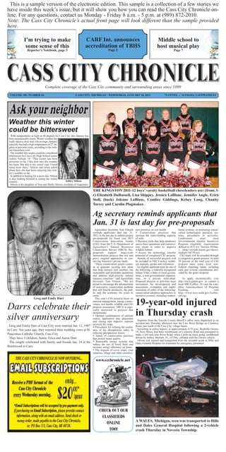 This is a sample version of the electronic edition. This sample is a collection of a few stories we
have inside this week’s issue, but it will show you how you can read the Cass City Chronicle on-
line. For any questions, contact us Monday - Friday 8 a.m. - 5 p.m. at (989) 872-2010.
Note: The Cass City Chronicle’s actual front page will look different than the sample provided
here.

              I’m trying to make                                       CARF Int. announces                                   Middle school to
               some sense of this                                      accreditation of TBHS                                 host musical play
                 Reporter’s Notebook, page 3                                           Page 5                                               Page 7




                                  Complete coverage of the Cass City community and surrounding areas since 1899
  VOLUME 105, NUMBER 44                                       CASS CITY, MICHIGAN - WEDNESDAY, JANUARY 18, 2012                     75 CENTS ~ 16 PAGES, 1 SUPPLEMENT




 Weather this winter
 could be bittersweet
   With temperatures as high as 48 degrees for Cass City, this January has
 been unseasonably warm. Winter weather has
 really taken a slow start. On average, January
 typically has had a high temperature of 27 de-
 grees in previous years, according to the web-
 site homefacts.com
  The weather this winter could be considered
 bittersweet for Cass City High School senior
 Ashley Stilson, 18. “This winter has been
 awesome so far, I like how nice the weather
 has been. But this is my senior year, I need
 some snow days,” Stilson said when asked
 about how she had been enjoying this win-
 ter’s weather so far.
  In addition to hoping for a snow day, Stilson
 is also looking forward to seeing the winter
 scenery.                                             Ashley Stilson
  Stilson is the daughter of Tom and Shelly Stilson, residents of Gagetown.

                                                                              THE KINGSTON 2011-12 boys’ varsity basketball cheerleaders are: (front, l-
                                                                              r) Elizabeth DuRussell, Lisa Shippey, Jessica LaBlanc, Jennifer Angle, Erica
                                                                              Stoll, (back) Joleane LaBlanc, Candice Giddings, Kelsey Long, Chanity
                                                                              Torrey and Carolin Plogmaker.

                                                                              Ag secretary reminds applicants that
                                                                              Jan. 31 is last day for pre-proposals
                                                                 Agriculture Secretary Tom Vilsack       tion practices on soil health.           based systems; or promising conser-
                                                               reminds applicants that Jan. 31,           Conservation practices that            vation technologies, practices, sys-
                                                               2012, is the last day to submit project   increase the water-holding capacity      tems, procedures or activities.
                                                               pre-proposals for fiscal year 2012        of soils.                                Landowners          must        meet
                                                               Conservation Innovation Grants             Decision tools that help producers     Environmental Quality Incentives
                                                               (CIG) from the U.S. Department of         assess their operations and conserva-    Program eligibility requirements
                                                               Agriculture’s Natural Resources           tion needs in order to improve           defined in 16 U.S.C. Section 3839aa-
                                                               Conservation Service (NRCS). Pre-         wildlife habitat.                        1 (http://uscode.house.gov/down-
                                                               proposals       support     large-scale    Assess the technology transfer         load/pls/16C58.txt).
                                                               demonstration projects that test and      potential of completed CIG projects.      CIG funds will be awarded through
                                                               prove original approaches to con-           Results of successful projects will    a competitive grants process. At least
                                                               serving America’s private lands.          be included in NRCS policy, techni-      50 percent of the total cost of CIG
                                                                 “These conservation grants contin-      cal manuals, guides and references.      projects must come from non-
                                                               ue to generate exciting new ideas          An eligible applicant must be one of    Federal matching funds, including
                                                               that help farmers and ranchers run        the following: a federally recognized    cash and in-kind contributions pro-
                                                               sustainable and profitable operations     Indian Tribe; a State or local govern-   vided by the grant recipient.
                                                               and address high-priority natural         ment; a non-governmental organiza-
                                                               resource concerns,” said Agriculture      tion; or a private individual.               To apply electronically, visit
                                                               Secretary Tom Vilsack. “We are            Proposed projects or activities must     http://www.grants.gov/ or contact a
                                                               proud to encourage the advancement        encompass the development and            local NRCS office. To view the com-
                                                               of innovative conservation methods        assessment, evaluation and imple-        plete Announcement of Program
                                                               that will benefit producers, the pub-     mentation of either of the following:    Funding,                        visit
                                                               lic and the economy for years to          conservation adoption approaches or      http://www.nrcs.usda.gov/techni-
                                                               come.”                                    incentive systems, including market-     cal/cig/.
                    Greg and Emily Darr                          This year’s CIG projects focus on


Darrs celebrate their
                                                               nutrient management, energy conser-
                                                               vation, soil health, wildlife and CIG
                                                               projects assessment. NRCS is espe-
                                                                                                         19-year-old injured
                                                               cially interested in projects that


silver anniversary
                                                               demonstrate:
                                                                Optimal combinations of nutrient
                                                               source, application rate, placement
                                                                                                         in Thursday crash
                                                               and timing that improve nutrient           Deputies from the Tuscola County Sheriff’s office were dispatched to an
                                                                                                         accident late Thursday afternoon near the Cass River Bridge on Cemetery
 Greg and Emily Darr of Cass City were married Jan. 12, 1987 recovery by crops.
                                                                Procedures for refining the useful-     Road, just south of the Cass City village limits.
in Caro. Ten years ago, they renewed their wedding vows at St. ness of the phosphorous index in           According to police reports, at approximately 4:35 p.m., Roshelle Owens,
                                                               reducing phosphorous losses.              19, from Wales, had been northbound on Cemetery Road and attempted to
Pancratius Catholic Church, Cass City.                                                                   make a left turn onto River Road, when a pick-up truck going southbound
                                                                Suites of conservation practices
  They have 3 children, Justin, Erica and Aaron Darr.          that protect water quality.               driven by Jeffery Mulrath, 41, of Ubly, collided with the Owens vehicle.
                                                                                                           Owens was injured and transported from the accident scene to Hills and
  The couple celebrated with family and friends Jan. 14 at the  Renewable energy systems that           Dales General Hospital for treatment by emergency personnel.
                                                               reduce the use of fossil fuels and
Brentwood in Caro.                                             increase energy efficiency on farms.
                                                                The impacts of cover crops, crop
                                                               rotations, tillage and other conserva-

                                                                               www.ccchronicle.net




                                                                                 CHECK OUT OUR
                                                                                  CLASSIFIEDS
                                                                                                         A WALES, Michigan, teen was transported to Hills
                                                                                    ONLINE
                                                                                                         and Dales General Hospital following a 2-vehicle
                                                                                     TOO!                crash Thursday in Novesta Township.
 