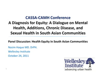 CASSA-CAMH Conference
    A Diagnosis for Equity: A Dialogue on Mental
      Health, Additions, Chronic Disease, and
     Sexual Health in South Asian Communities
    Panel Discussion: Health Equity in South Asian Communities
    Nasim Haque MD. DrPH.
    Wellesley Institute
    October 24, 2011



1
 