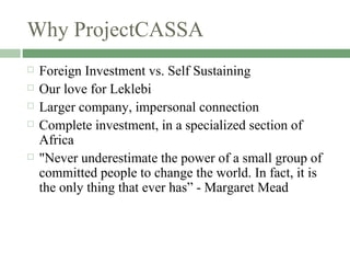 Why ProjectCASSA Foreign Investment vs. Self Sustaining  Our love for Leklebi  Larger company, impersonal connection  Complete investment, in a specialized section of Africa "Never underestimate the power of a small group of committed people to change the world. In fact, it is the only thing that ever has” - Margaret Mead 