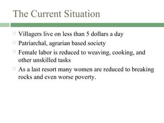 The Current Situation Villagers live on less than 5 dollars a day Patriarchal, agrarian based society  Female labor is reduced to weaving, cooking, and other unskilled tasks As a last resort many women are reduced to breaking rocks and even worse poverty. 