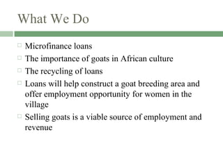 What We Do Microfinance loans The importance of goats in African culture The recycling of loans Loans will help construct a goat breeding area and offer employment opportunity for women in the village Selling goats is a viable source of employment and revenue  