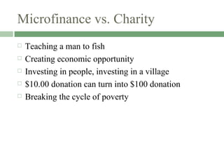 Microfinance vs. Charity Teaching a man to fish Creating economic opportunity Investing in people, investing in a village $10.00 donation can turn into $100 donation Breaking the cycle of poverty 