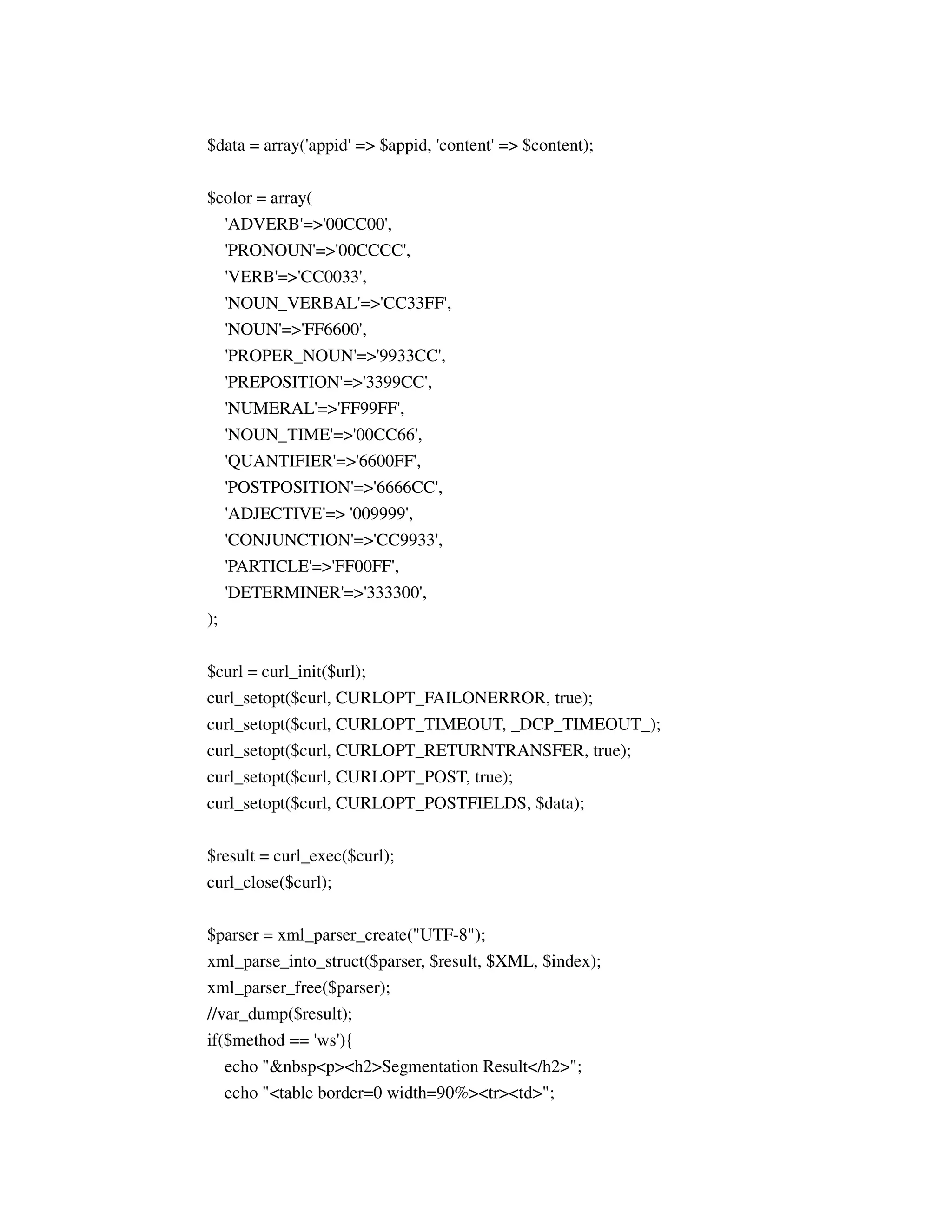 $data = array('appid' => $appid, 'content' => $content);


$color = array(
  'ADVERB'=>'00CC00',
     'PRONOUN'=>'00CCCC',
     'VERB'=>'CC0033',
     'NOUN_VERBAL'=>'CC33FF',
     'NOUN'=>'FF6600',
     'PROPER_NOUN'=>'9933CC',
     'PREPOSITION'=>'3399CC',
     'NUMERAL'=>'FF99FF',
     'NOUN_TIME'=>'00CC66',
     'QUANTIFIER'=>'6600FF',
     'POSTPOSITION'=>'6666CC',
     'ADJECTIVE'=> '009999',
     'CONJUNCTION'=>'CC9933',
     'PARTICLE'=>'FF00FF',
     'DETERMINER'=>'333300',
);


$curl = curl_init($url);
curl_setopt($curl, CURLOPT_FAILONERROR, true);
curl_setopt($curl, CURLOPT_TIMEOUT, _DCP_TIMEOUT_);
curl_setopt($curl, CURLOPT_RETURNTRANSFER, true);
curl_setopt($curl, CURLOPT_POST, true);
curl_setopt($curl, CURLOPT_POSTFIELDS, $data);

$result = curl_exec($curl);
curl_close($curl);


$parser = xml_parser_create("UTF-8");
xml_parse_into_struct($parser, $result, $XML, $index);
xml_parser_free($parser);
//var_dump($result);
if($method == 'ws'){
   echo "&nbsp<p><h2>Segmentation Result</h2>";
     echo "<table border=0 width=90%><tr><td>";
 
