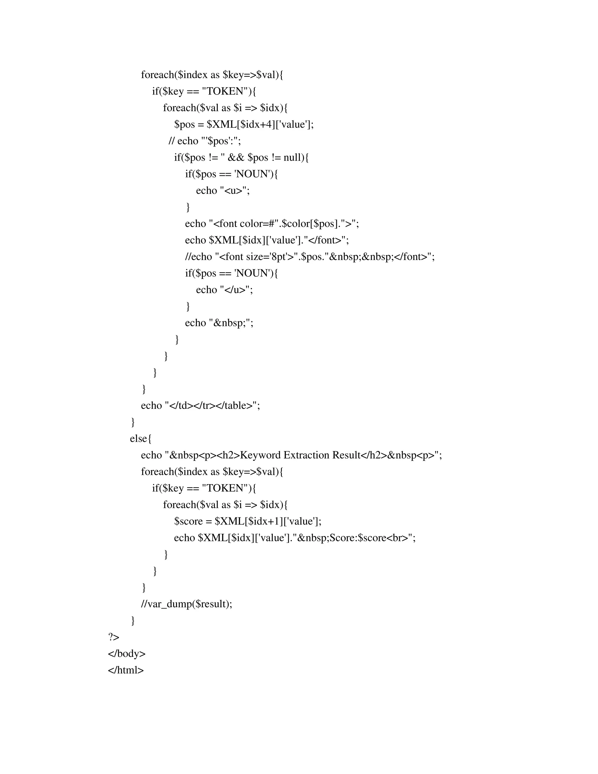 foreach($index as $key=>$val){
            if($key == "TOKEN"){
                 foreach($val as $i => $idx){
                    $pos = $XML[$idx+4]['value'];
                  // echo "'$pos':";
                     if($pos != '' && $pos != null){
                        if($pos == 'NOUN'){
                           echo "<u>";
                         }
                         echo "<font color=#".$color[$pos].">";
                         echo $XML[$idx]['value']."</font>";
                         //echo "<font size='8pt'>".$pos."&nbsp;&nbsp;</font>";
                         if($pos == 'NOUN'){
                            echo "</u>";
                         }
                         echo "&nbsp;";
                     }
                 }
             }
         }
         echo "</td></tr></table>";
     }
     else{
        echo "&nbsp<p><h2>Keyword Extraction Result</h2>&nbsp<p>";
         foreach($index as $key=>$val){
             if($key == "TOKEN"){
                 foreach($val as $i => $idx){
                    $score = $XML[$idx+1]['value'];
                     echo $XML[$idx]['value']."&nbsp;Score:$score<br>";
                 }
             }
         }
         //var_dump($result);
     }
?>
</body>
</html>
 