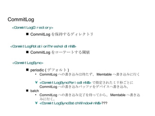 periodic ( デフォルト ) CommitLog への書き込みは待たず、 Memtable へ書き込みに行く。 < CommitLogSyncPeriodInMS > で指定されたミリ秒ごとに CommitLog への書き込みバッファをデバイスへ書き込み。 batch CommitLog への書き込み完了を待ってから、 Memtable へ書き込みに行く。 < CommitLogSyncBatchWindowInMS > ??? <CommitLogSync> CommitLog <CommitLogDirectory> <CommitLogRotationThresholdInMB> CommitLog をローテートする閾値 CommitLog を保持するディレクトリ 