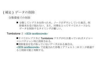 分散してレプリカを持つため、ノードがダウンしていた場合、削除要求を受け取れない。また、同期をとってすべてのノードからデータを削除するタイミングが難しい。 ( 補足 )  データの削除 分散環境での削除 Tombstone と <GCGraceSeconds> すべてのレプリカに Tombstone フラグが行き渡っていればメジャーコンパクション時に削除される。 削除要求を受け取っていないデータがある場合は、  <GCGraceSeconds> で定義された秒数 ( デフォルト :10 日 ) が経過すると削除可能と判断する。 