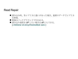 Read Repair 読み込み時、各レプリカに違いがあった場合、最新のデータでレプリカを修復。 修復はバックグラウンドで行われる。 読み込み速度を UP したい場合は off にもできる。 ( <DoConsistencyChecksBoolean>) 