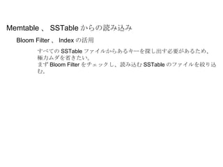 Bloom Filter 、 Index の活用 Memtable 、 SSTable からの読み込み すべての SSTable ファイルからあるキーを探し出す必要があるため、極力ムダを省きたい。 まず Bloom Filter をチェックし、読み込む SSTable のファイルを絞り込む。 