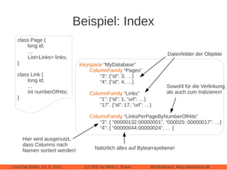 Beispiel: Index
   class Page {
       long id;
       …                                                                  Datenfelder der Objekte
       List<Links> links;
   }                            Keyspace “MyDatabase”
                                    ColumnFamily “Pages”
   class Link {                         “3”: {“id”: 3, …}
       long id;                         “4”: {“id”: 4, …}
       ...                                                               Sowohl für die Verlinkung,
       int numberOfHits;            ColumnFamily “Links”                 als auch zum Indizieren!
   }                                    “1”: {“id”: 1, “url”: …}
                                        “17”. {“id”: 17, “url”: …}

                                    ColumnFamily “LinksPerPageByNumberOfHits”
                                        “3”: { “00000132:00000001”, “000025: 00000017”: …}
                                        “4”: { “00000044:00000024”, … }

      Hier wird ausgenutzt,
      dass Columns nach
      Namen sortiert werden!           Natürlich alles auf Bytearrayebene!


LinuxTag Berlin, 13. 5. 2011      (c) 2011 by Mikio L. Braun     @mikiobraun, blog.mikiobraun.de
 