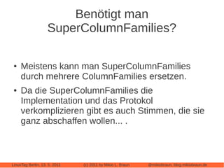 Benötigt man
                    SuperColumnFamilies?

 ●   Meistens kann man SuperColumnFamilies
     durch mehrere ColumnFamilies ersetzen.
 ●   Da die SuperColumnFamilies die
     Implementation und das Protokol
     verkomplizieren gibt es auch Stimmen, die sie
     ganz abschaffen wollen... .



LinuxTag Berlin, 13. 5. 2011   (c) 2011 by Mikio L. Braun   @mikiobraun, blog.mikiobraun.de
 