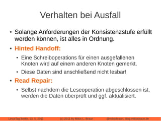 Verhalten bei Ausfall
●   Solange Anforderungen der Konsistenzstufe erfüllt
    werden können, ist alles in Ordnung.
●   Hinted Handoff:
      ●   Eine Schreiboperations für einen ausgefallenen
          Knoten wird auf einem anderen Knoten gemerkt.
      ●   Diese Daten sind anschließend nicht lesbar!
●   Read Repair:
      ●   Selbst nachdem die Leseoperation abgeschlossen ist,
          werden die Daten überprüft und ggf. aktualisiert.



LinuxTag Berlin, 13. 5. 2011   (c) 2011 by Mikio L. Braun   @mikiobraun, blog.mikiobraun.de
 