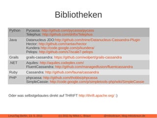 Bibliotheken
Python        Pycassa: http://github.com/pycassa/pycass
              Telephus: http://github.com/driftx/Telephus
Java          Datanucleus JDO:http://github.com/tnine/Datanucleus-Cassandra-Plugin
              Hector: http://github.com/rantav/hector
              Kundera http://code.google.com/p/kundera/
              Pelops: http://github.com/s7/scale7-pelops
Grails        grails-cassandra: https://github.com/wolpert/grails-cassandra
.NET          Aquiles: http://aquiles.codeplex.com/
              FluentCassandra: http://github.com/managedfusion/fluentcassandra
Ruby          Cassandra: http://github.com/fauna/cassandra
PHP           phpcassa: http://github.com/thobbs/phpcassa
              SimpleCassie: http://code.google.com/p/simpletools-php/wiki/SimpleCassie


Oder was selbstgebautes direkt auf THRIFT http://thrift.apache.org/ :)




LinuxTag Berlin, 13. 5. 2011      (c) 2011 by Mikio L. Braun   @mikiobraun, blog.mikiobraun.de
 