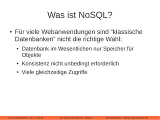 Was ist NoSQL?
 ●   Für viele Webanwendungen sind “klassische
     Datenbanken” nicht die richtige Wahl:
      ●   Datenbank im Wesentlichen nur Speicher für
          Objekte
      ●   Konsistenz nicht unbedingt erforderlich
      ●   Viele gleichzeitige Zugriffe




LinuxTag Berlin, 13. 5. 2011     (c) 2011 by Mikio L. Braun   @mikiobraun, blog.mikiobraun.de
 