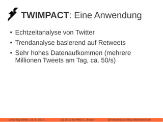 TWIMPACT: Eine Anwendung
 ●   Echtzeitanalyse von Twitter
 ●   Trendanalyse basierend auf Retweets
 ●   Sehr hohes Datenaufkommen (mehrere
     Millionen Tweets am Tag, ca. 50/s)




LinuxTag Berlin, 13. 5. 2011   (c) 2011 by Mikio L. Braun   @mikiobraun, blog.mikiobraun.de
 