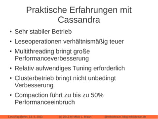 Praktische Erfahrungen mit
                      Cassandra
 ●   Sehr stabiler Betrieb
 ●   Leseoperationen verhältnismäßig teuer
 ●   Multithreading bringt große
     Performanceverbesserung
 ●   Relativ aufwendiges Tuning erforderlich
 ●   Clusterbetrieb bringt nicht unbedingt
     Verbesserung
 ●   Compaction führt zu bis zu 50%
     Performanceeinbruch

LinuxTag Berlin, 13. 5. 2011   (c) 2011 by Mikio L. Braun   @mikiobraun, blog.mikiobraun.de
 