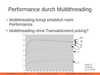 Performance durch Multithreading
 ●   Multithreading bringt erheblich mehr
     Performance.
 ●   Multithreading ohne Transaktionen/Locking?
                                                                             64
                                                                             32
                                                                             16
                                                                             8
                                                                         4
                                                                         2



                                                                         1
                                                                                  Core i7,
                                                                                  4 cores
                                                                                  (2 + 2 HT)
LinuxTag Berlin, 13. 5. 2011   (c) 2011 by Mikio L. Braun   @mikiobraun, blog.mikiobraun.de
 