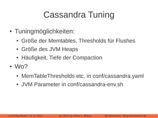 Cassandra Tuning
 ●   Tuningmöglichkeiten:
      ●   Größe der Memtables, Thresholds für Flushes
      ●   Größe des JVM Heaps
      ●   Häufigkeit, Tiefe der Compaction
 ●   Wo?
      ●   MemTableThresholds etc. in conf/cassandra.yaml
      ●   JVM Parameter in conf/cassandra-env.sh




LinuxTag Berlin, 13. 5. 2011      (c) 2011 by Mikio L. Braun   @mikiobraun, blog.mikiobraun.de
 