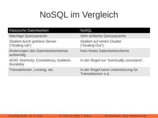 NoSQL im Vergleich
Klassische Datenbanken                           NoSQL
Mächtige Querysprache                            Sehr einfache Querysprache
Skaliert durch größere Server                    Skaliert auf einem Cluster
(“Scaling Up”)                                   (“Scaling Out”)
Änderungen des Datenbankschemas                  Kein festes Datenbankschema
aufwendig
ACID: Atomicity, Consistency, Isolation,         In der Regel nur “eventually consistent”.
Durability
Transaktionen, Locking, etc.                     In der Regel keine Unterstützung für
                                                 Transaktionen o.ä.




LinuxTag Berlin, 13. 5. 2011    (c) 2011 by Mikio L. Braun      @mikiobraun, blog.mikiobraun.de
 