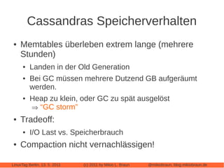Cassandras Speicherverhalten
●   Memtables überleben extrem lange (mehrere
    Stunden)
      ●   Landen in der Old Generation
      ●   Bei GC müssen mehrere Dutzend GB aufgeräumt
          werden.
      ●   Heap zu klein, oder GC zu spät ausgelöst
           “GC storm”
●   Tradeoff:
      ●   I/O Last vs. Speicherbrauch
●   Compaction nicht vernachlässigen!

LinuxTag Berlin, 13. 5. 2011   (c) 2011 by Mikio L. Braun   @mikiobraun, blog.mikiobraun.de
 
