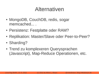 Alternativen
 ●   MongoDB, CouchDB, redis, sogar
     memcached... .
 ●   Persistenz: Festplatte oder RAM?
 ●   Replikation: Master/Slave oder Peer-to-Peer?
 ●   Sharding?
 ●   Trend zu komplexeren Querysprachen
     (Javascript), Map-Reduce Operationen, etc.



LinuxTag Berlin, 13. 5. 2011   (c) 2011 by Mikio L. Braun   @mikiobraun, blog.mikiobraun.de
 