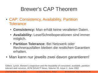Brewer's CAP Theorem
 ●   CAP: Consistency, Availability, Partition
     Tolerance
      ●   Consistency: Man erhält keine veralteten Daten.
      ●   Availability: Lese/Schreiboperationen sind immer
          möglich.
      ●   Partition Tolerance: Bei Netzwerk oder
          Rechnerausfällen bleiben die restlichen Garantien
          erhalten.
 ●   Man kann nur jeweils zwei davon garantieren!

Gilbert, Lynch, Brewer's conjecture and the feasibility of consistent, available, partition-
tolerant web services, ACM SIGACT News, Volume 33, Issue 2, June 2002
LinuxTag Berlin, 13. 5. 2011     (c) 2011 by Mikio L. Braun     @mikiobraun, blog.mikiobraun.de
 