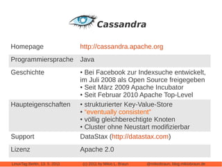 Homepage                       http://cassandra.apache.org
Programmiersprache Java
Geschichte                     ● Bei Facebook zur Indexsuche entwickelt,
                               im Juli 2008 als Open Source freigegeben
                               ● Seit März 2009 Apache Incubator

                               ● Seit Februar 2010 Apache Top-Level


Haupteigenschaften             ● strukturierter Key-Value-Store

                               ● “eventually consistent”

                               ● völlig gleichberechtigte Knoten

                               ● Cluster ohne Neustart modifizierbar


Support                        DataStax (http://datastax.com)
Lizenz                         Apache 2.0

LinuxTag Berlin, 13. 5. 2011       (c) 2011 by Mikio L. Braun   @mikiobraun, blog.mikiobraun.de
 