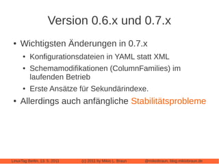 Version 0.6.x und 0.7.x
 ●   Wichtigsten Änderungen in 0.7.x
      ●   Konfigurationsdateien in YAML statt XML
      ●   Schemamodifikationen (ColumnFamilies) im
          laufenden Betrieb
      ●   Erste Ansätze für Sekundärindexe.
 ●   Allerdings auch anfängliche Stabilitätsprobleme




LinuxTag Berlin, 13. 5. 2011   (c) 2011 by Mikio L. Braun   @mikiobraun, blog.mikiobraun.de
 