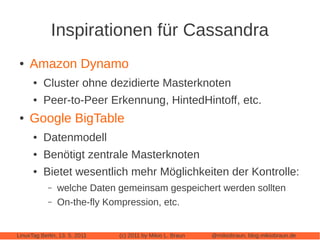 Inspirationen für Cassandra
 ●   Amazon Dynamo
      ●   Cluster ohne dezidierte Masterknoten
      ●   Peer-to-Peer Erkennung, HintedHintoff, etc.
 ●   Google BigTable
      ●   Datenmodell
      ●   Benötigt zentrale Masterknoten
      ●   Bietet wesentlich mehr Möglichkeiten der Kontrolle:
            –   welche Daten gemeinsam gespeichert werden sollten
            –   On-the-fly Kompression, etc.


LinuxTag Berlin, 13. 5. 2011   (c) 2011 by Mikio L. Braun   @mikiobraun, blog.mikiobraun.de
 