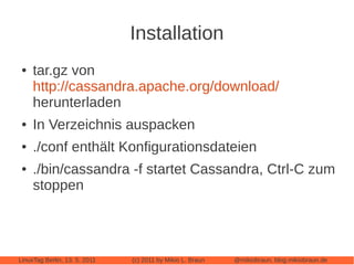 Installation
 ●   tar.gz von
     http://cassandra.apache.org/download/
     herunterladen
 ●   In Verzeichnis auspacken
 ●   ./conf enthält Konfigurationsdateien
 ●   ./bin/cassandra -f startet Cassandra, Ctrl-C zum
     stoppen




LinuxTag Berlin, 13. 5. 2011   (c) 2011 by Mikio L. Braun   @mikiobraun, blog.mikiobraun.de
 