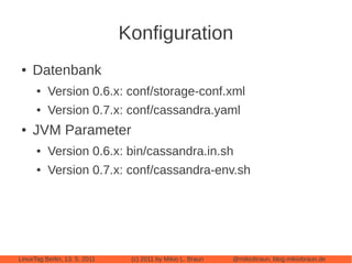 Konfiguration
 ●   Datenbank
      ●   Version 0.6.x: conf/storage-conf.xml
      ●   Version 0.7.x: conf/cassandra.yaml
 ●   JVM Parameter
      ●   Version 0.6.x: bin/cassandra.in.sh
      ●   Version 0.7.x: conf/cassandra-env.sh




LinuxTag Berlin, 13. 5. 2011    (c) 2011 by Mikio L. Braun   @mikiobraun, blog.mikiobraun.de
 