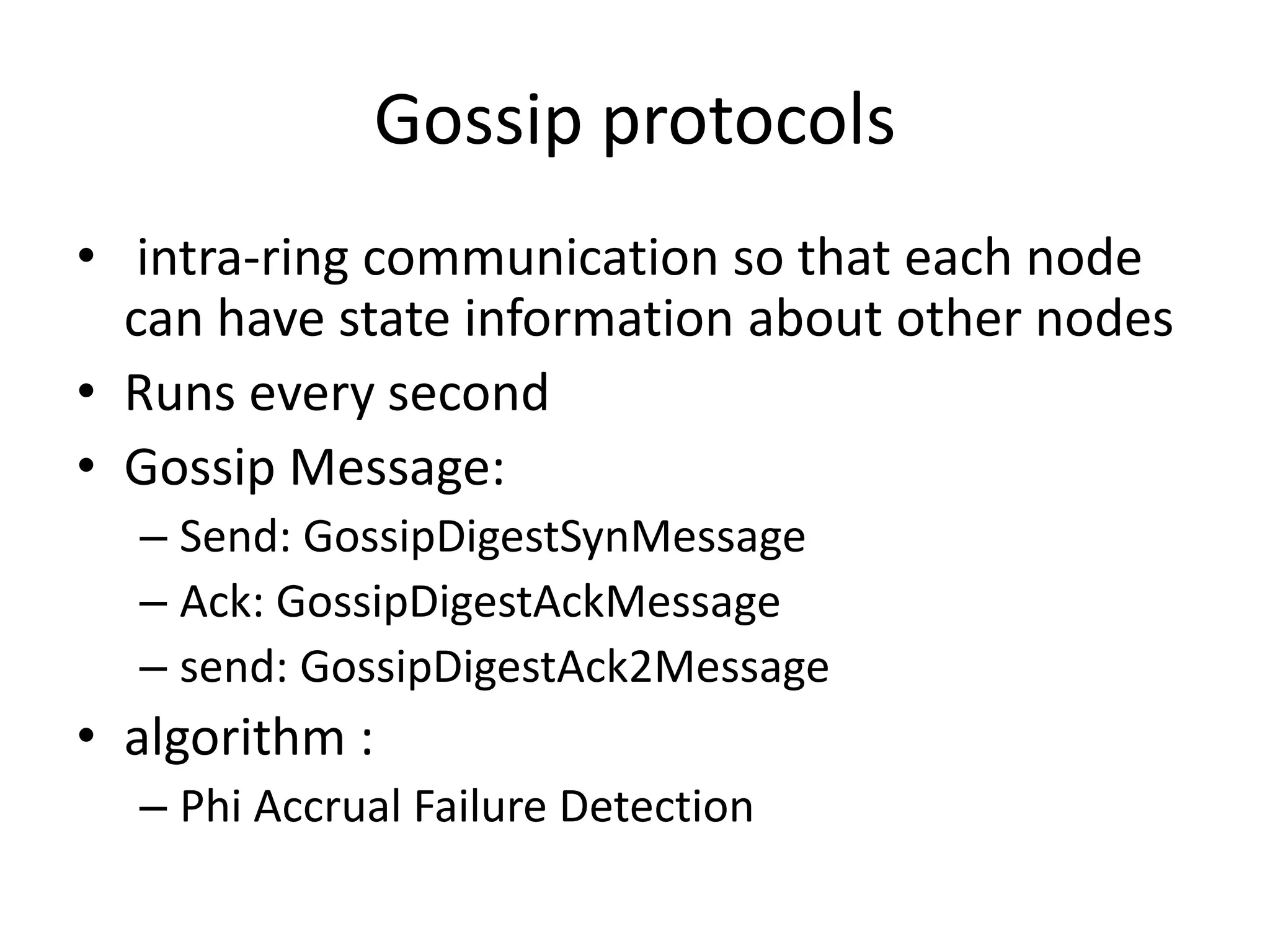 Gossip protocols
• intra-ring communication so that each node
  can have state information about other nodes
• Runs every second
• Gossip Message:
  – Send: GossipDigestSynMessage
  – Ack: GossipDigestAckMessage
  – send: GossipDigestAck2Message
• algorithm :
  – Phi Accrual Failure Detection
 