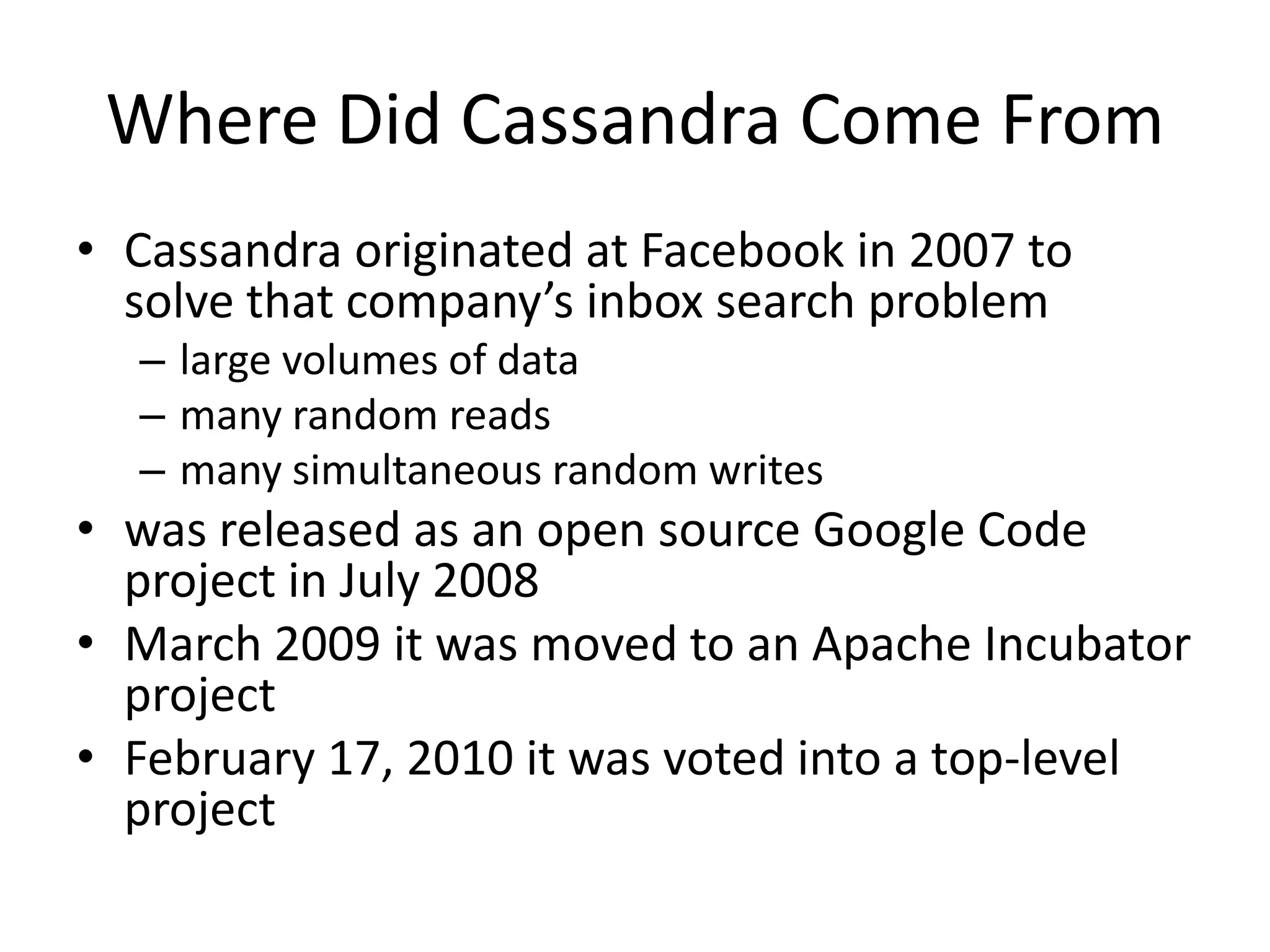 Where Did Cassandra Come From
• Cassandra originated at Facebook in 2007 to
  solve that company’s inbox search problem
  – large volumes of data
  – many random reads
  – many simultaneous random writes
• was released as an open source Google Code
  project in July 2008
• March 2009 it was moved to an Apache Incubator
  project
• February 17, 2010 it was voted into a top-level
  project
 