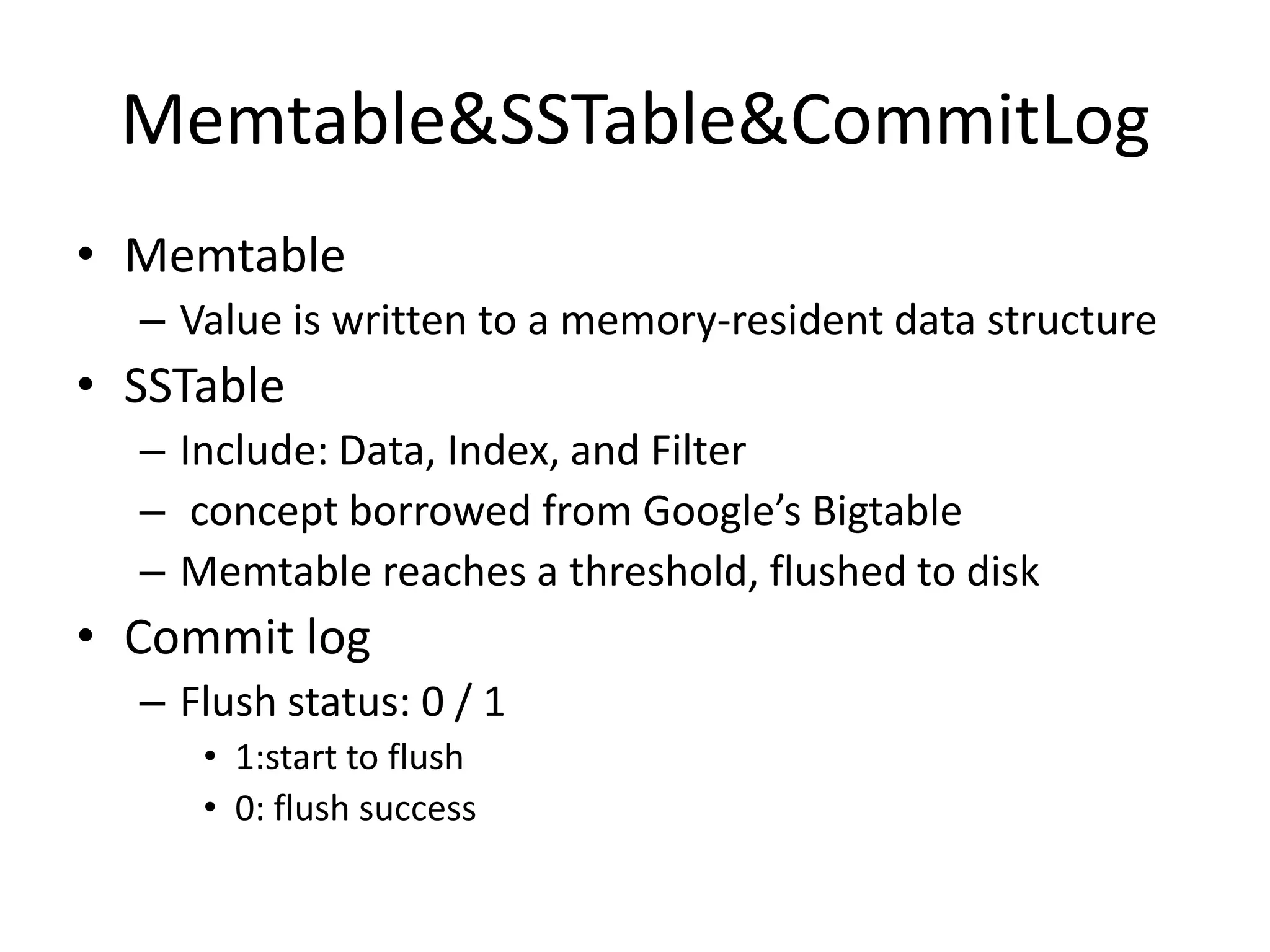 Memtable&SSTable&CommitLog
• Memtable
  – Value is written to a memory-resident data structure
• SSTable
  – Include: Data, Index, and Filter
  – concept borrowed from Google’s Bigtable
  – Memtable reaches a threshold, flushed to disk
• Commit log
  – Flush status: 0 / 1
     • 1:start to flush
     • 0: flush success
 