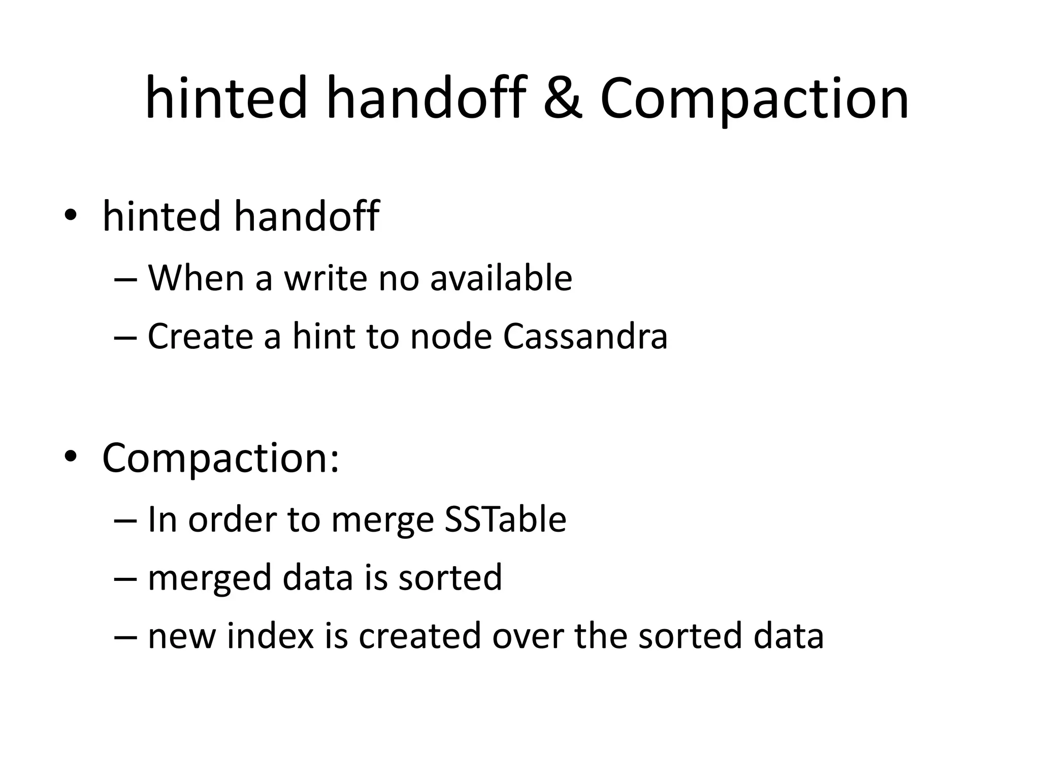 hinted handoff & Compaction
• hinted handoff
  – When a write no available
  – Create a hint to node Cassandra


• Compaction:
  – In order to merge SSTable
  – merged data is sorted
  – new index is created over the sorted data
 